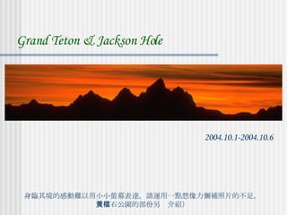 身臨其境的感動難以用小小螢幕表達。請運用一點想像力彌補照片的不足。 （黃石公園的部份另檔介紹） Grand Teton & Jackson Hole 2004.10.1-2004.10.6 