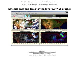 Air and Waste Management Association Professional Development Course AIR-257: Satellite Detection of Aerosols:   Satellite data and tools for the RPO FASTNET project Instructor: Rudolf Husar, Ph.D. Professor of Mechanical Engineering Washington University, St. Louis, MO October 25, 2004, 9:00 a.m. - 12:00 p.m.  Asheville, NC 