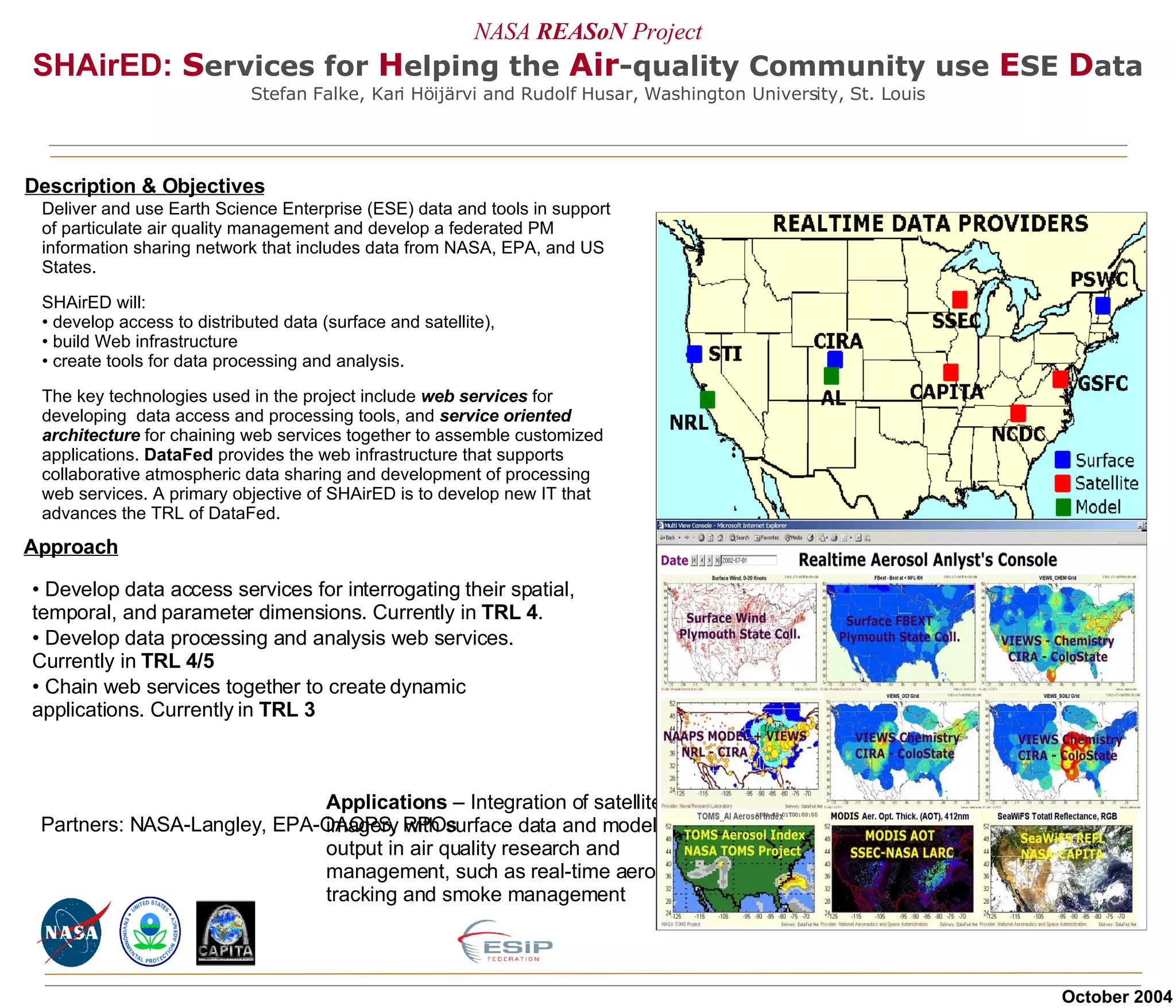 NASA  REASoN   Project SHAirED:   S ervices   for   H elping the   Air -quality Community use  E SE   D ata Stefan Falke, Kari Höijärvi and Rudolf Husar, Washington University, St. Louis Description & Objectives Approach Partners: NASA-Langley, EPA-OAQPS, RPOs Develop data access services for interrogating their spatial, temporal, and parameter dimensions. Currently in  TRL 4 . Develop data processing and analysis web services. Currently in  TRL 4/5 Chain web services together to create dynamic applications. Currently in  TRL 3 Deliver and use Earth Science Enterprise (ESE) data and tools in support of particulate air quality management and develop a federated PM information sharing network that includes data from NASA, EPA, and US States. SHAirED will:  develop access to distributed data (surface and satellite),  build Web infrastructure create tools for data processing and analysis.  The key technologies used in the project include  web services  for developing  data access and processing tools, and  service oriented architecture  for chaining web services together to assemble customized applications.  DataFed  provides the web infrastructure that supports collaborative atmospheric data sharing and development of processing web services. A primary objective of SHAirED is to develop new IT that advances the TRL of DataFed. October 2004 Applications  – Integration of satellite imagery with surface data and model output in air quality research and management, such as real-time aerosol tracking and smoke management  