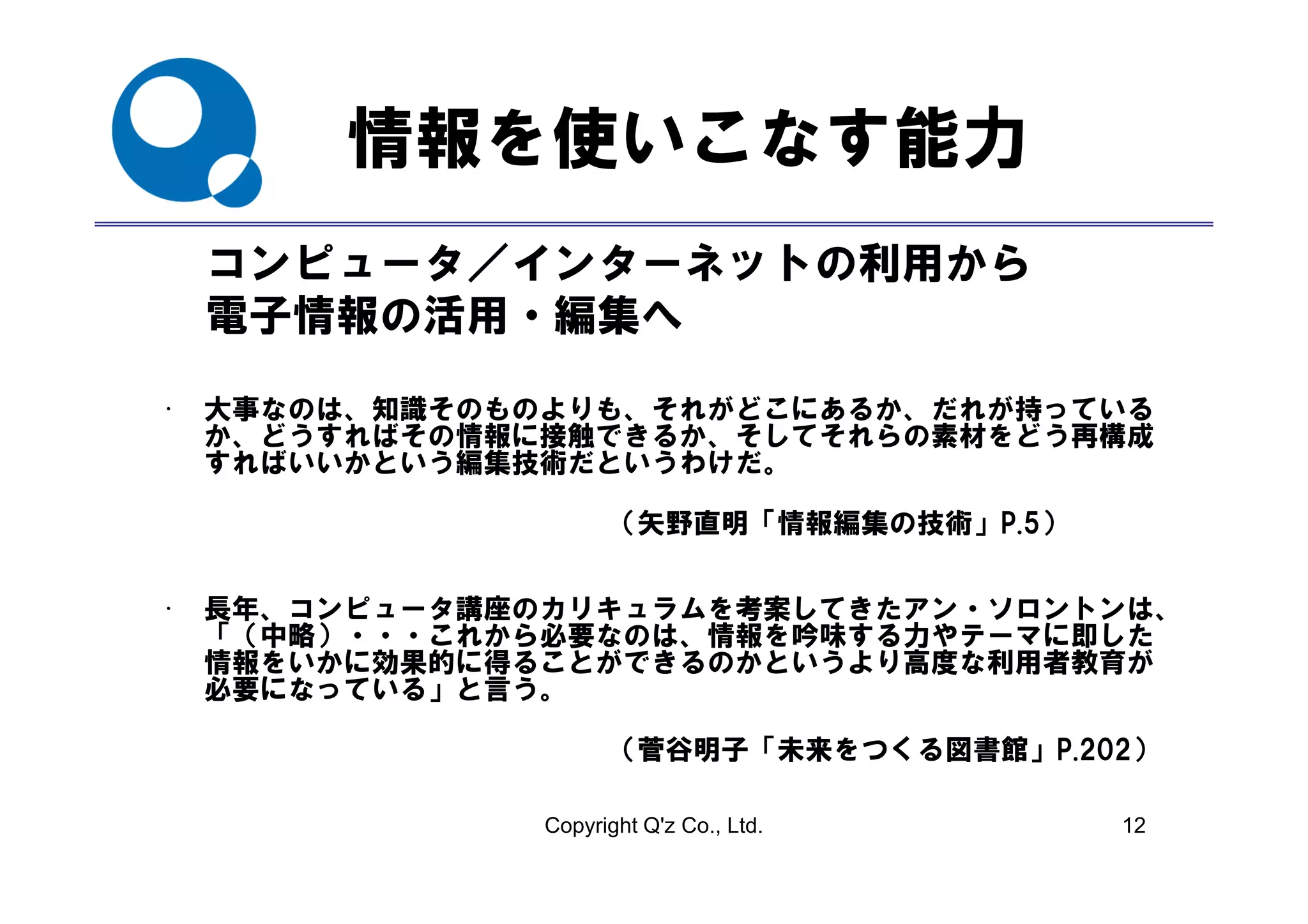情報を使いこなす能力
    コンピュータ／インターネットの利用から
    コンピ  タ／インタ ネットの利用から
    電子情報の活用・編集へ

•   大事なのは、知識そのものよりも、それがどこにあるか、だれが持っている
    か、どうすればその情報に接触できるか、そしてそれらの素材をどう再構成
    すればいいかという編集技術だというわけだ。
    すればいいかという編集技術だというわけだ

                      （矢野直明「情報編集の技術」P.5）


•   長年、コンピュータ講座のカリキュラムを考案してきたアン・ソロントンは、
    「（中略）・・・これから必要なのは、情報を吟味する力やテーマに即した
    情報をいかに効果的に得ることができるのかというより高度な利用者教育が
    必要になっている」と言う。

                      （菅谷明子「未来をつくる図書館」P.202）

                Copyright Q'z Co., Ltd.    12
 