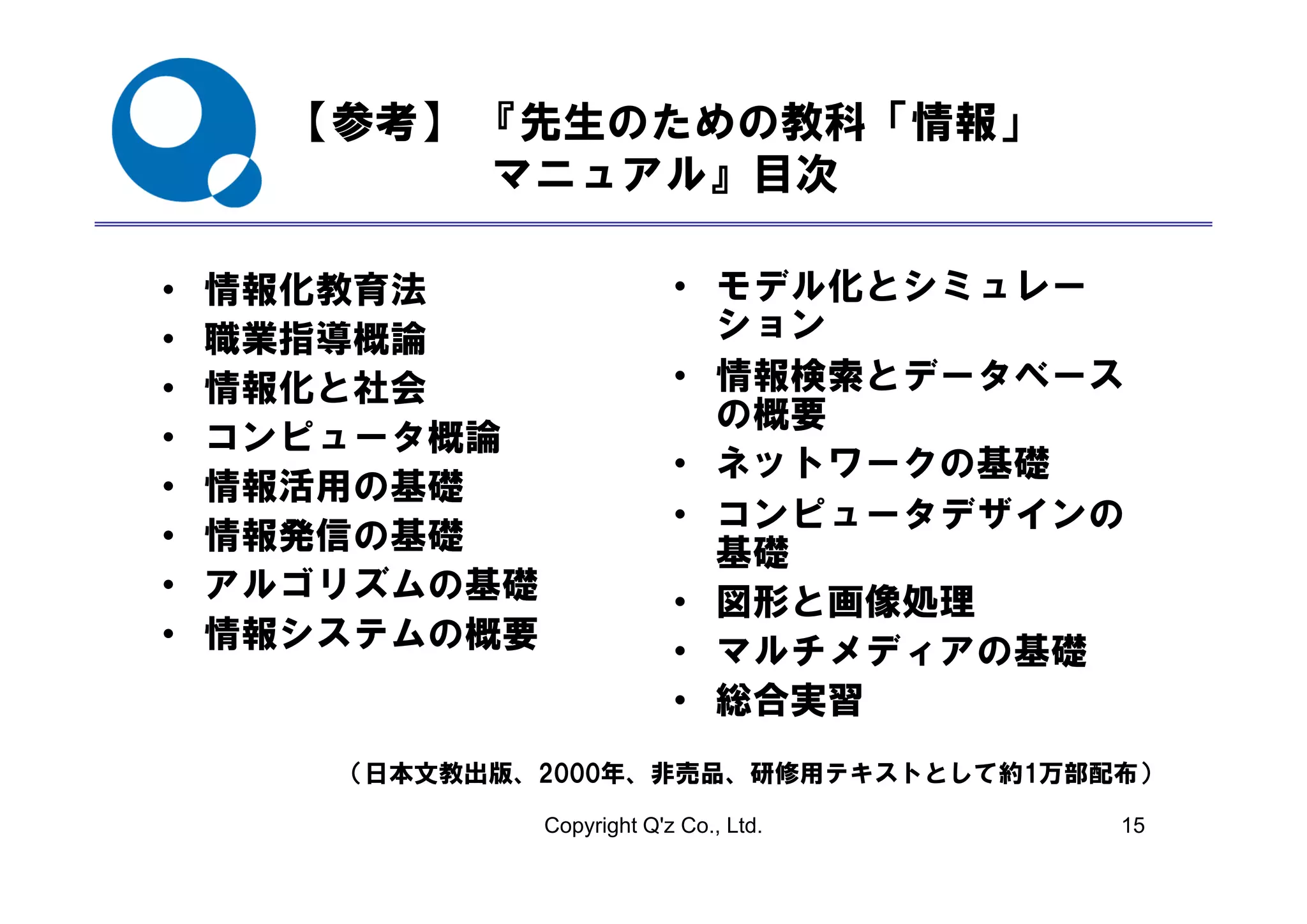 【参考】 『先生のための教科「情報」
           マニュアル』目次

•   情報化教育法                   • モデル化とシミュレー
•   職業指導概論                     ション
•   情報化と社会                   • 情報検索とデータベース
                               の概要
•   コンピュータ概論
                             • ネットワークの基礎
•   情報活用の基礎
                             • コンピュータデザインの
•   情報発信の基礎                    基礎
•   アルゴリズムの基礎
        ズ                    • 図形と画像処理
•   情報システムの概要                • マルチメディアの基礎
                             • 総合実習
       （日本文教出版、2000年、非売品、研修用テキストとして約1万部配布）
       （日本文教出版 2000年 非売品 研修用テキストとして約1万部配布）

                Copyright Q'z Co., Ltd.   15
 