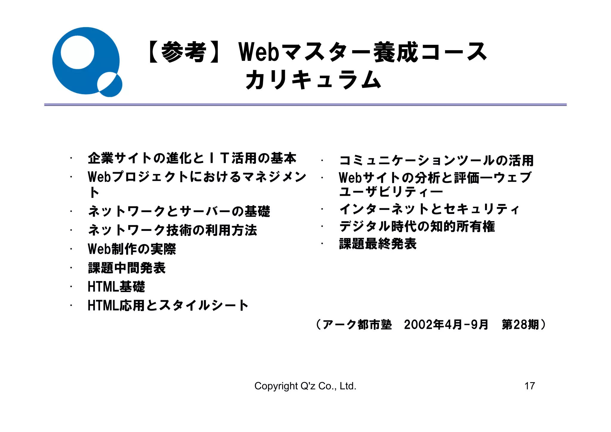 【参考】 Webマスター養成コース
             カリキュラム


•   企業サイトの進化とＩＴ活用の基本           • コミュニケーションツールの活用
•   Webプロジェクトにおけるマネジメン         • Webサイトの分析と評価―ウェブ
    ト                            ユーザビリティ―
•   ネットワ クとサ
    ネットワークとサーバーの基礎
                 の基礎           • インターネットとセキュリティ
•   ネットワーク技術の利用方法              • デジタル時代の知的所有権
•   Web制作の実際                   • 課題最終発表
•   課題中間発表
•   HTML基礎
•   HTML応用とスタイルシート
                             （アーク都市塾 2002年4月-9月   第28期）




                 Copyright Q'z Co., Ltd.            17
 