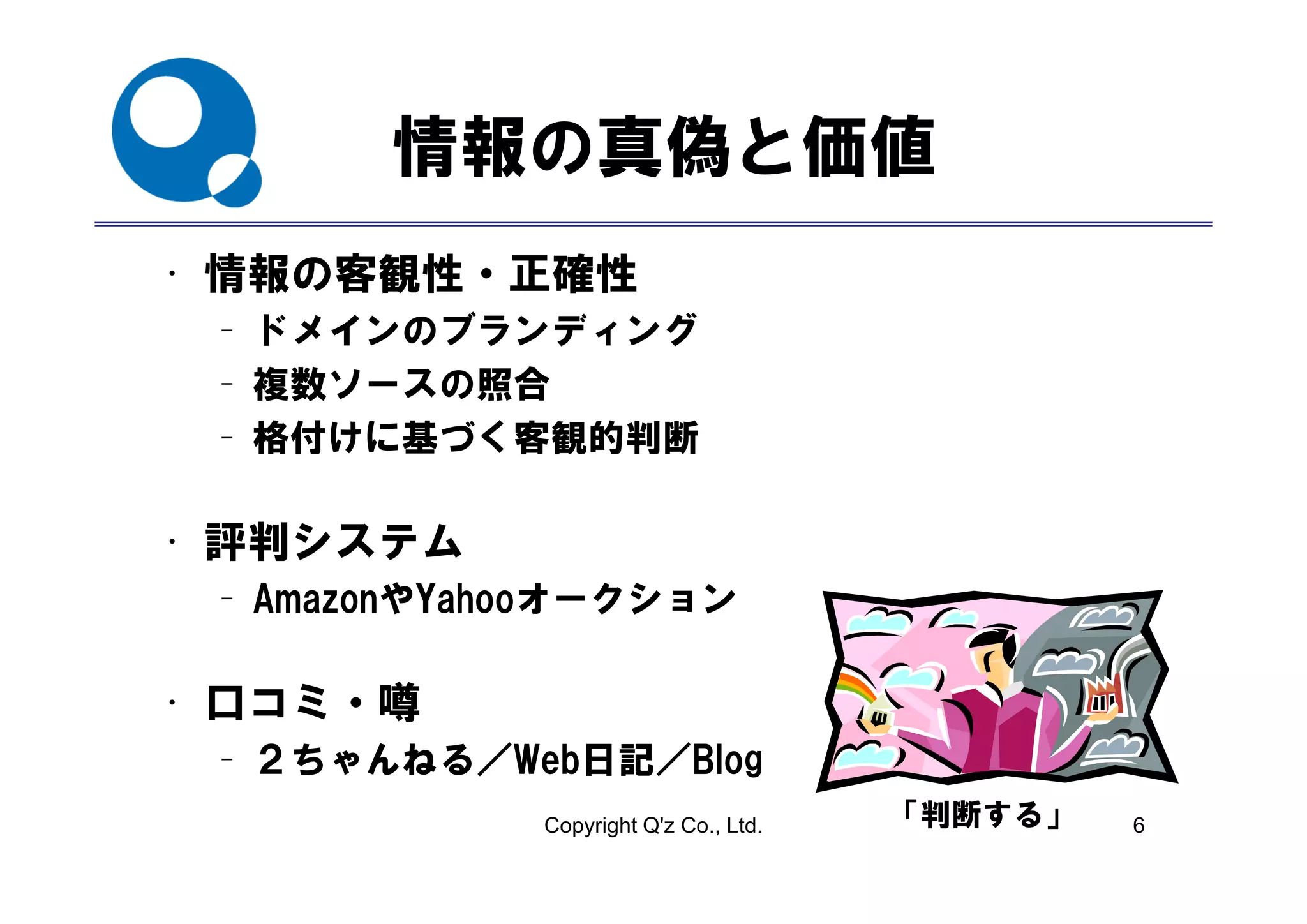 情報の真偽と価値
• 情報の客観性・正確性
 – ドメインのブランディング
 – 複数ソースの照合
 – 格付けに基づく客観的判断

• 評判システム
 – AmazonやYahooオークション

• 口コミ・噂
 – ２ちゃんねる／Web日記／Blog
         ／     ／ g
             Copyright Q'z Co., Ltd.   「判断する」   6
 