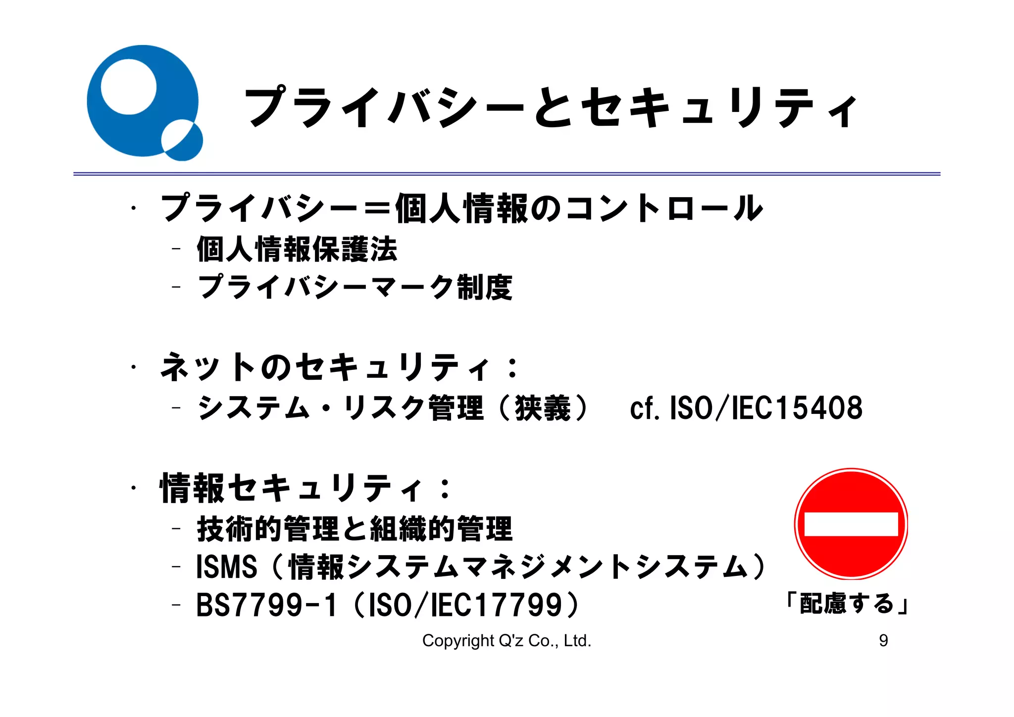 プライバシ とセキュリティ
    プライバシーとセキュリティ
• プライバシ
  プライバシー＝個人情報のコントロール
         個人情報の ント  ル
 – 個人情報保護法
 – プライバシ
   プライバシーマーク制度
           ク制度

• ネットのセキ リテ
  ネットのセキュリティ：
 – システム・リスク管理（狭義） cf. ISO/IEC15408

• 情報セキュリティ：
 – 技術的管理と組織的管理
 – ISMS（情報システムマネジメントシステム）
 – BS7799 1（ISO/IEC17799）
   BS7799-1（ISO/IEC17799） 「配慮する」
             Copyright Q'z Co., Ltd.   9
 