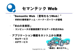 セマンテック Web
  “Semantic Web （意味をも
• “             （意味をもつWeb）”
                         ）”
 – WWWの発明者ティム・バーナーズ＝リーが提唱

• 「Webの未来形」
 – コンピュータが直接認識できるデータ形式のWeb

• アプリケーション機能をネット上から調達
 – Webサービス
 – ASPサービス


              Copyright Q'z Co., Ltd.
                                        「最適化・最大化する」8
 