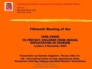 IUF- Filcams CGIL, 8th
November 2004 - London -
gabriele.guglielmi@filcams.cgil.it
Fifteenth Meeting of the
TASK FORCE
TO PROTECT CHILDREN FROM SEXUAL
EXPLOITATION IN TOURISM
London, 8 November 2004
Presentation by Gabriele Guglielmi - Filcams CGIL for:
IUF - International Union of Food, Agricoltural, Hotel,
Restaurant, Catering, Tobacco and Allied Workers’ Associations
Federazione Italiana Lavoratori Commercio Alberghi Mense
Servizi
http://www.filcams.cgil.it
http://www.iuf.org/
 