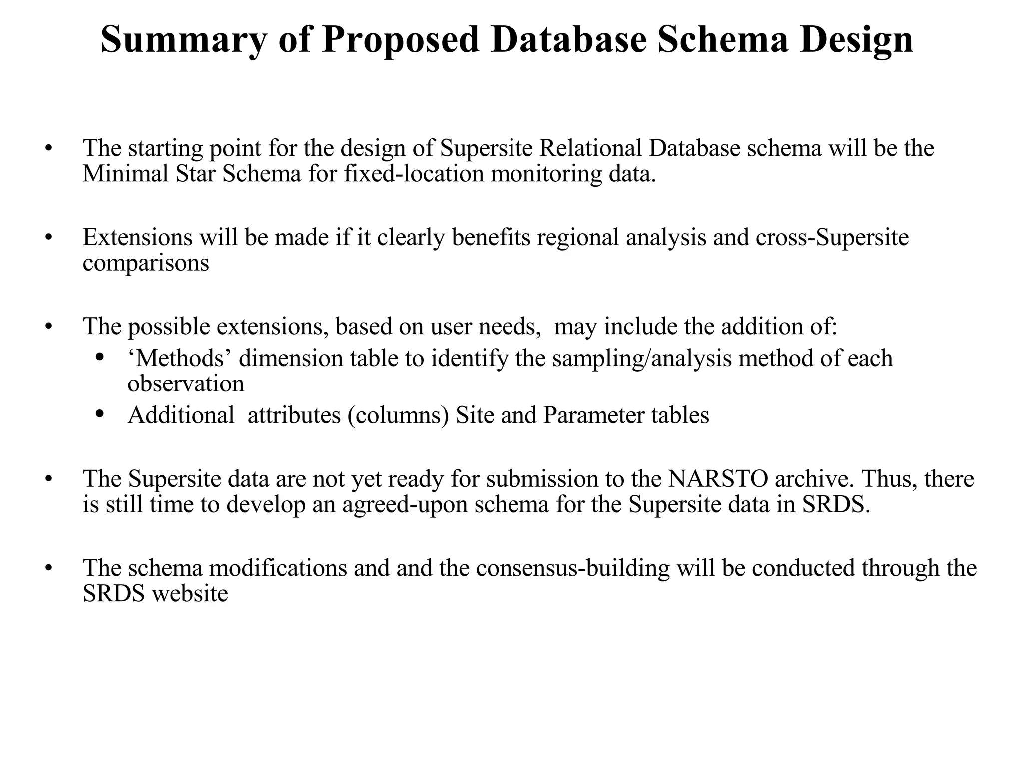 Summary of Proposed Database Schema Design The starting point for the design of Supersite Relational Database schema will be the Minimal Star Schema for fixed-location monitoring data. Extensions will be made if it clearly benefits regional analysis and cross-Supersite comparisons The possible extensions, based on user needs,  may include the addition of: ‘ Methods’ dimension table to identify the sampling/analysis method of each observation Additional  attributes (columns) Site and Parameter tables The Supersite data are not yet ready for submission to the NARSTO archive. Thus, there is still time to develop an agreed-upon schema for the Supersite data in SRDS.  The schema modifications and and the consensus-building will be conducted through the SRDS website 