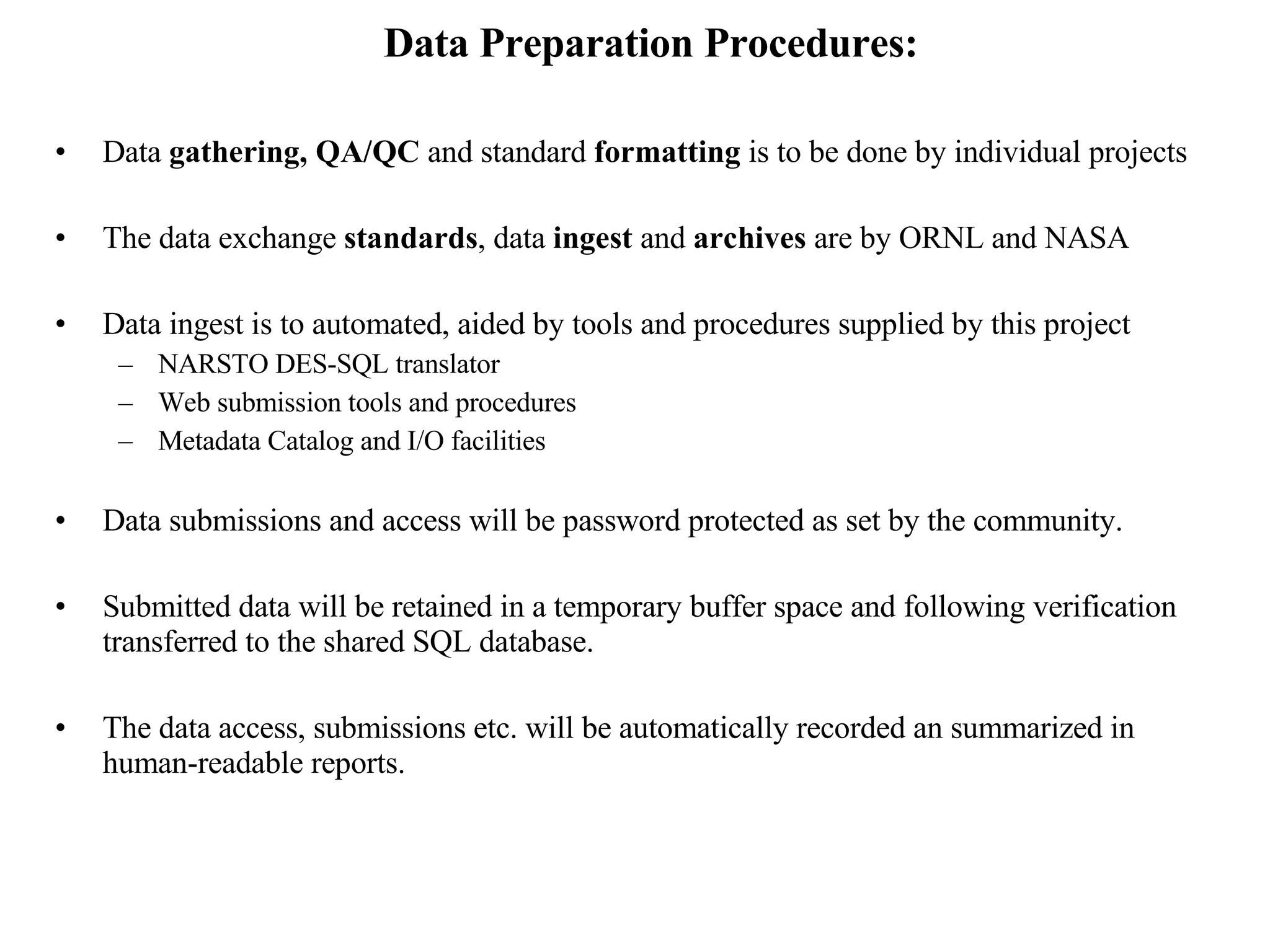Data Preparation Procedures: Data  gathering, QA/QC  and standard  formatting  is to be done by individual projects  The data exchange  standards , data  ingest  and  archives  are by ORNL and NASA Data ingest is to automated, aided by tools and procedures supplied by this project NARSTO DES-SQL translator Web submission tools and procedures Metadata Catalog and I/O facilities Data submissions and access will be password protected as set by the community. Submitted data will be retained in a temporary buffer space and following verification transferred to the shared SQL database. The data access, submissions etc. will be automatically recorded an summarized in human-readable reports. 