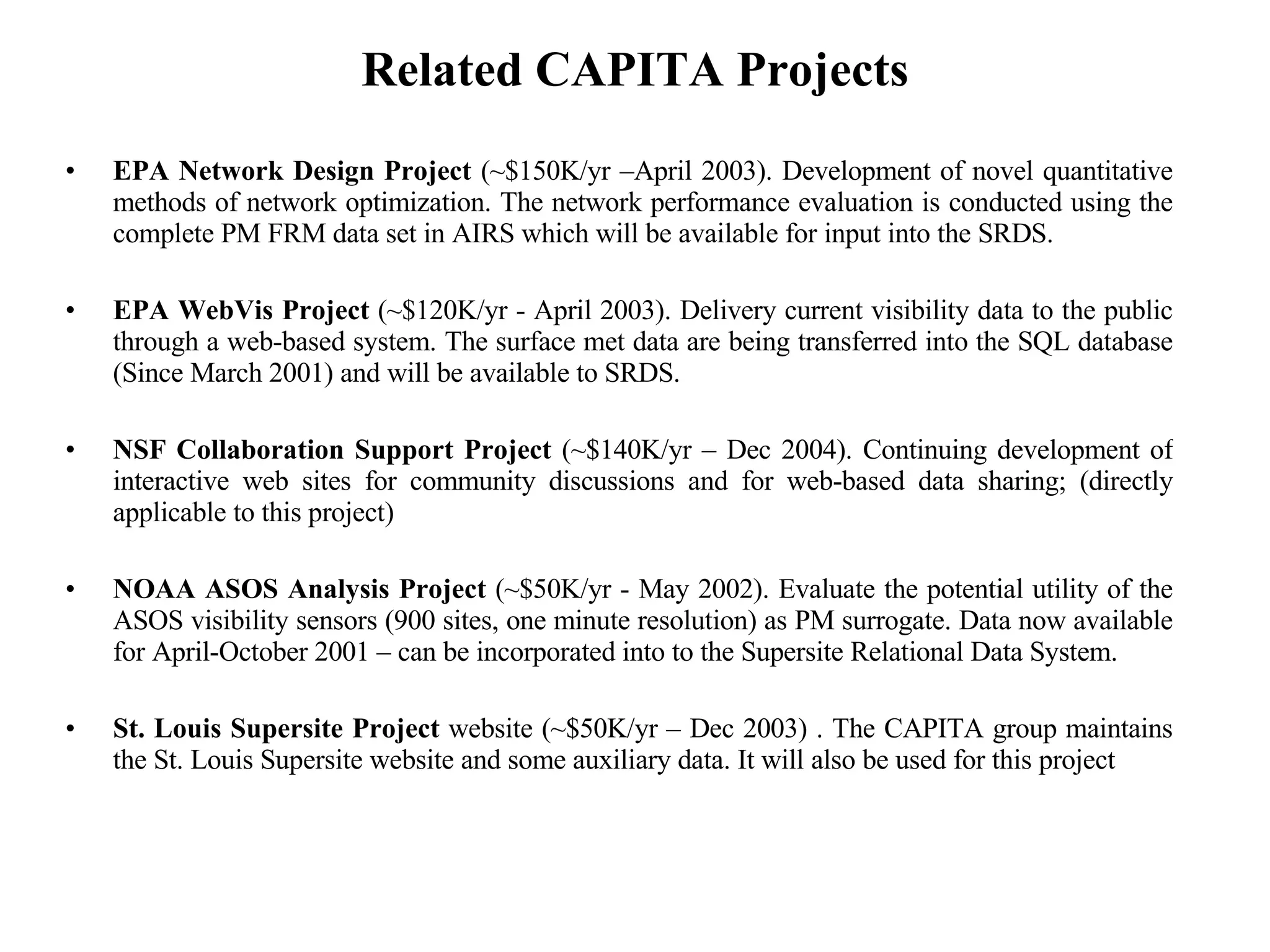 Related CAPITA Projects EPA Network Design Project  (~$150K/yr –April 2003). Development of novel quantitative methods of network optimization. The network performance evaluation is conducted using the complete PM FRM data set in AIRS which will be available for input into the SRDS. EPA WebVis Project  (~$120K/yr - April 2003). Delivery current visibility data to the public through a web-based system. The surface met data are being transferred into the SQL database (Since March 2001) and will be available to SRDS. NSF Collaboration Support Project  (~$140K/yr – Dec 2004). Continuing development of interactive web sites for community discussions and for web-based data sharing; (directly applicable to this project) NOAA ASOS Analysis Project  (~$50K/yr - May 2002). Evaluate the potential utility of the ASOS visibility sensors (900 sites, one minute resolution) as PM surrogate. Data now available for April-October 2001 – can be incorporated into to the Supersite Relational Data System. St. Louis Supersite Project  website (~$50K/yr – Dec 2003) . The CAPITA group maintains the St. Louis Supersite website and some auxiliary data. It will also be used for this project 