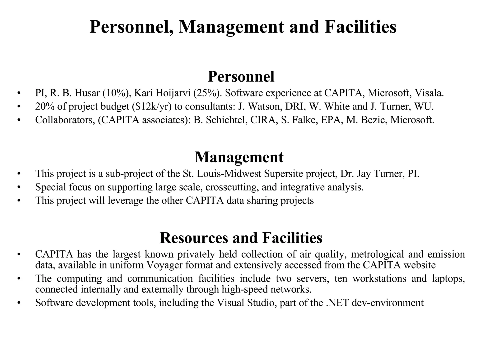 Personnel, Management and Facilities Personnel PI, R. B. Husar (10%), Kari Hoijarvi (25%). Software experience at CAPITA, Microsoft, Visala.  20% of project budget ($12k/yr) to consultants: J. Watson, DRI, W. White and J. Turner, WU. Collaborators, (CAPITA associates): B. Schichtel, CIRA, S. Falke, EPA, M. Bezic, Microsoft.  Management  This project is a sub-project of the St. Louis-Midwest Supersite project, Dr. Jay Turner, PI. Special focus on supporting large scale, crosscutting, and integrative analysis. This project will leverage the other CAPITA data sharing projects  Resources and Facilities CAPITA has the largest known privately held collection of air quality, metrological and emission data, available in uniform Voyager format and extensively accessed from the CAPITA website The computing and communication facilities include two servers, ten workstations and laptops, connected internally and externally through high-speed networks. Software development tools, including the Visual Studio, part of the .NET dev-environment  