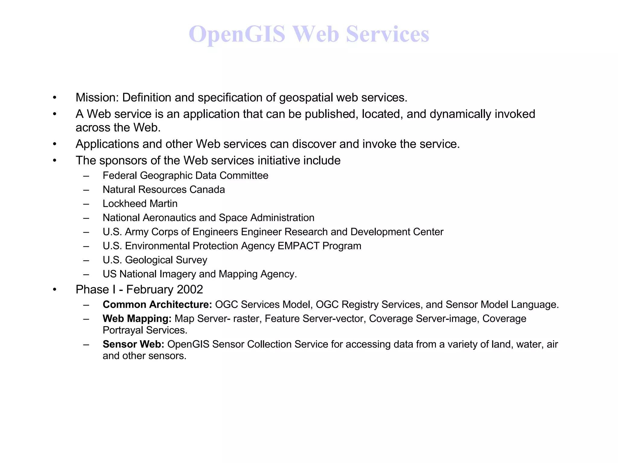 OpenGIS  Web Services Mission: Definition and specification of geospatial web services. A Web service is an application that can be published, located, and dynamically invoked across the Web. Applications and other Web services can discover and invoke the service. The sponsors of the Web services initiative include  Federal Geographic Data Committee Natural Resources Canada Lockheed Martin National Aeronautics and Space Administration U.S. Army Corps of Engineers Engineer Research and Development Center U.S. Environmental Protection Agency EMPACT Program U.S. Geological Survey US National Imagery and Mapping Agency.  Phase I - February 2002  Common Architecture:  OGC Services Model, OGC Registry Services, and Sensor Model Language.  Web Mapping:  Map Server- raster, Feature Server-vector, Coverage Server-image, Coverage Portrayal Services.  Sensor Web:  OpenGIS Sensor Collection Service for accessing data from a variety of land, water, air and other sensors.  