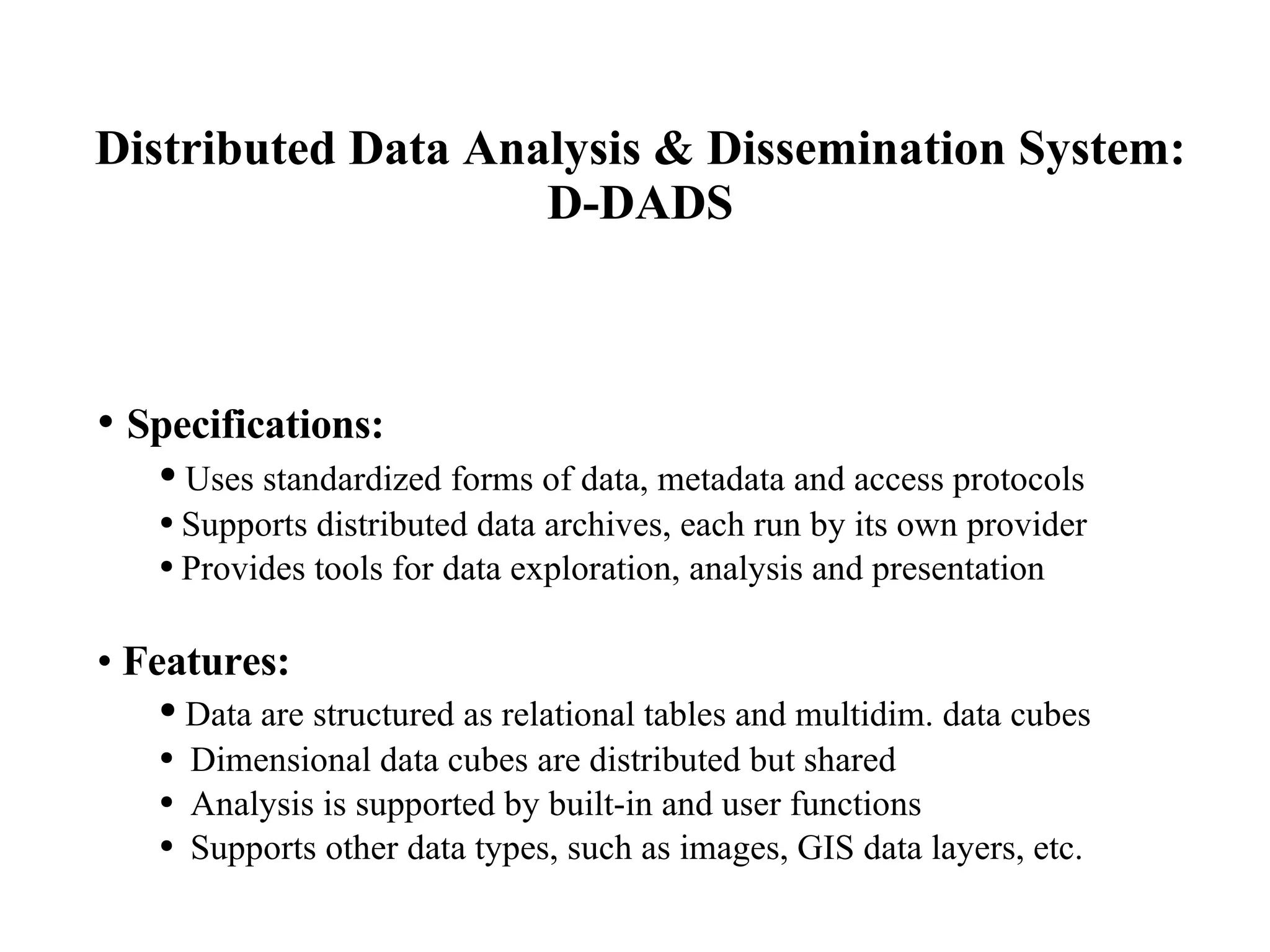 Distributed Data Analysis & Dissemination System: D-DADS Specifications: Uses standardized forms of data, metadata and access protocols Supports distributed data archives, each run by its own provider Provides tools for data exploration, analysis and presentation Features: Data are structured as relational tables and multidim. data cubes Dimensional data cubes are distributed but shared  Analysis is supported by built-in and user functions Supports other data types, such as images, GIS data layers, etc. 