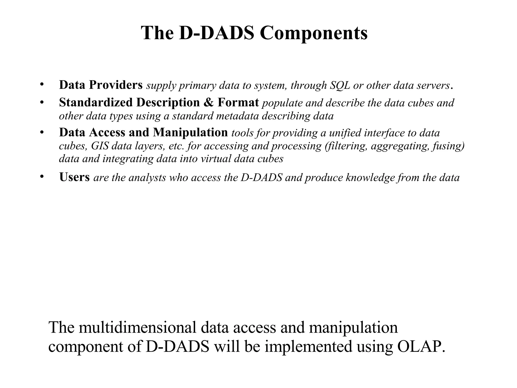The D-DADS Components Data Providers   supply primary data to system, through SQL or other data servers .  Standardized Description & Format  populate and describe the data cubes and other data types using a standard metadata describing data Data Access and Manipulation  tools for providing a unified interface to data cubes, GIS data layers, etc. for accessing and processing (filtering, aggregating, fusing) data and integrating data into virtual data cubes Users   are the analysts who access the D-DADS and produce knowledge from the data   The multidimensional data access and manipulation component of D-DADS will be implemented using OLAP. 