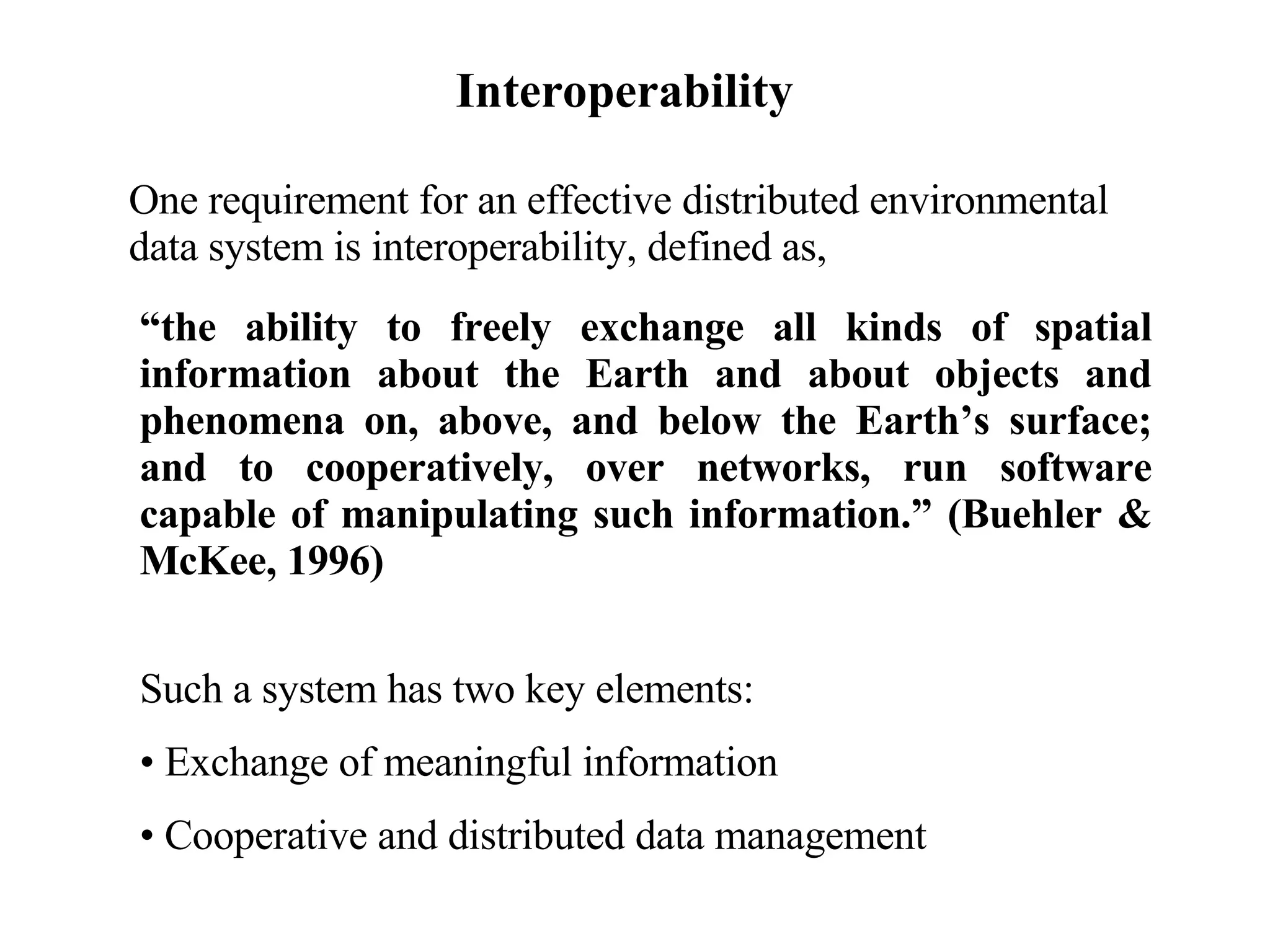 Interoperability “ the ability to freely exchange all kinds of spatial information about the Earth and about objects and phenomena on, above, and below the Earth’s surface; and to cooperatively, over networks, run software capable of manipulating such information.” (Buehler & McKee, 1996) Such a system has two key elements: Exchange of meaningful information Cooperative and distributed data management One requirement for an effective distributed environmental data system is interoperability, defined as, 