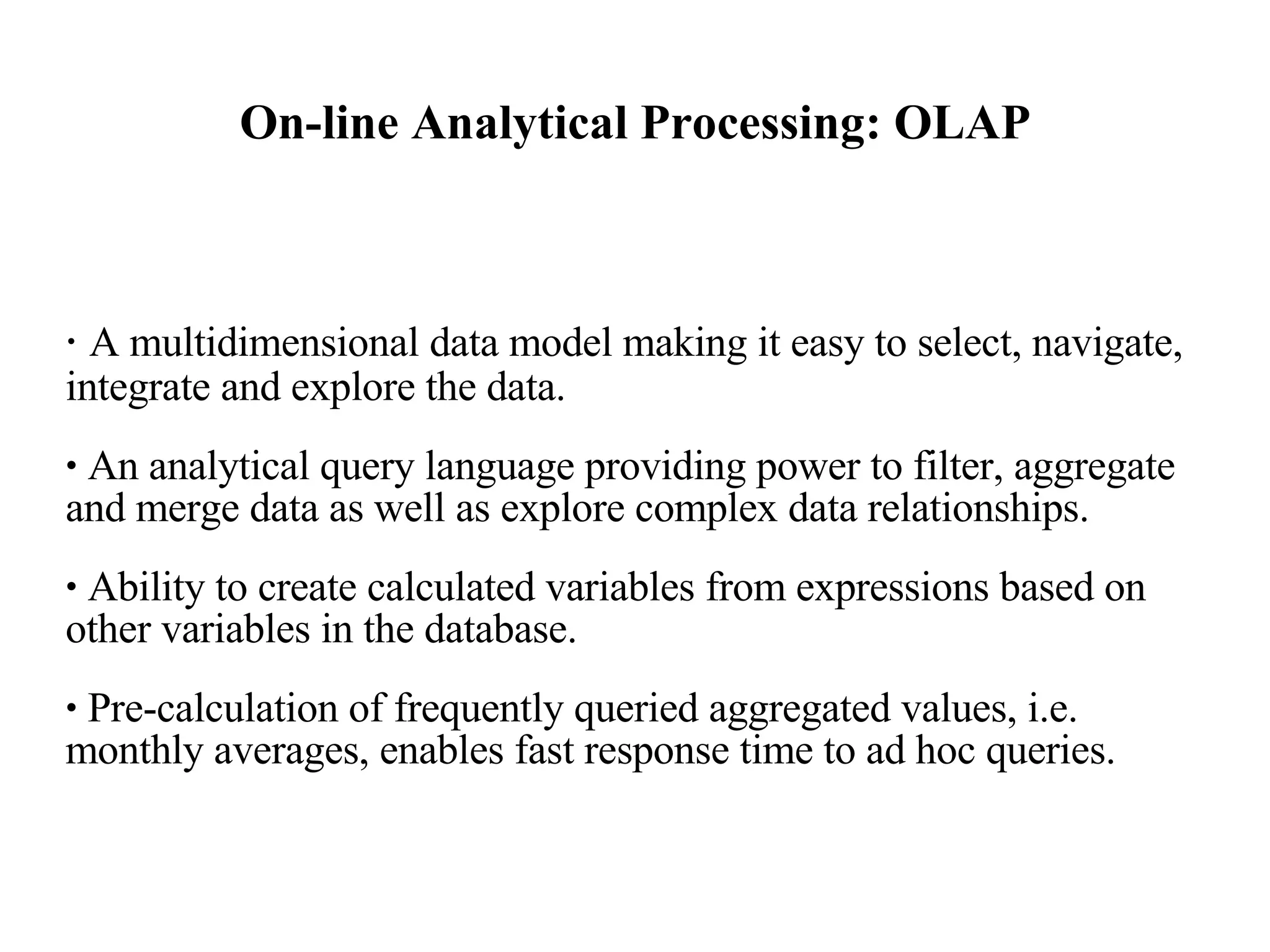 On-line Analytical Processing: OLAP A multidimensional data model making it easy to select, navigate, integrate and explore the data.  An analytical query language providing power to filter, aggregate and merge data as well as explore complex data relationships.  Ability to create calculated variables from expressions based on other variables in the database.  Pre-calculation of frequently queried aggregated values, i.e. monthly averages, enables fast response time to ad hoc queries.  