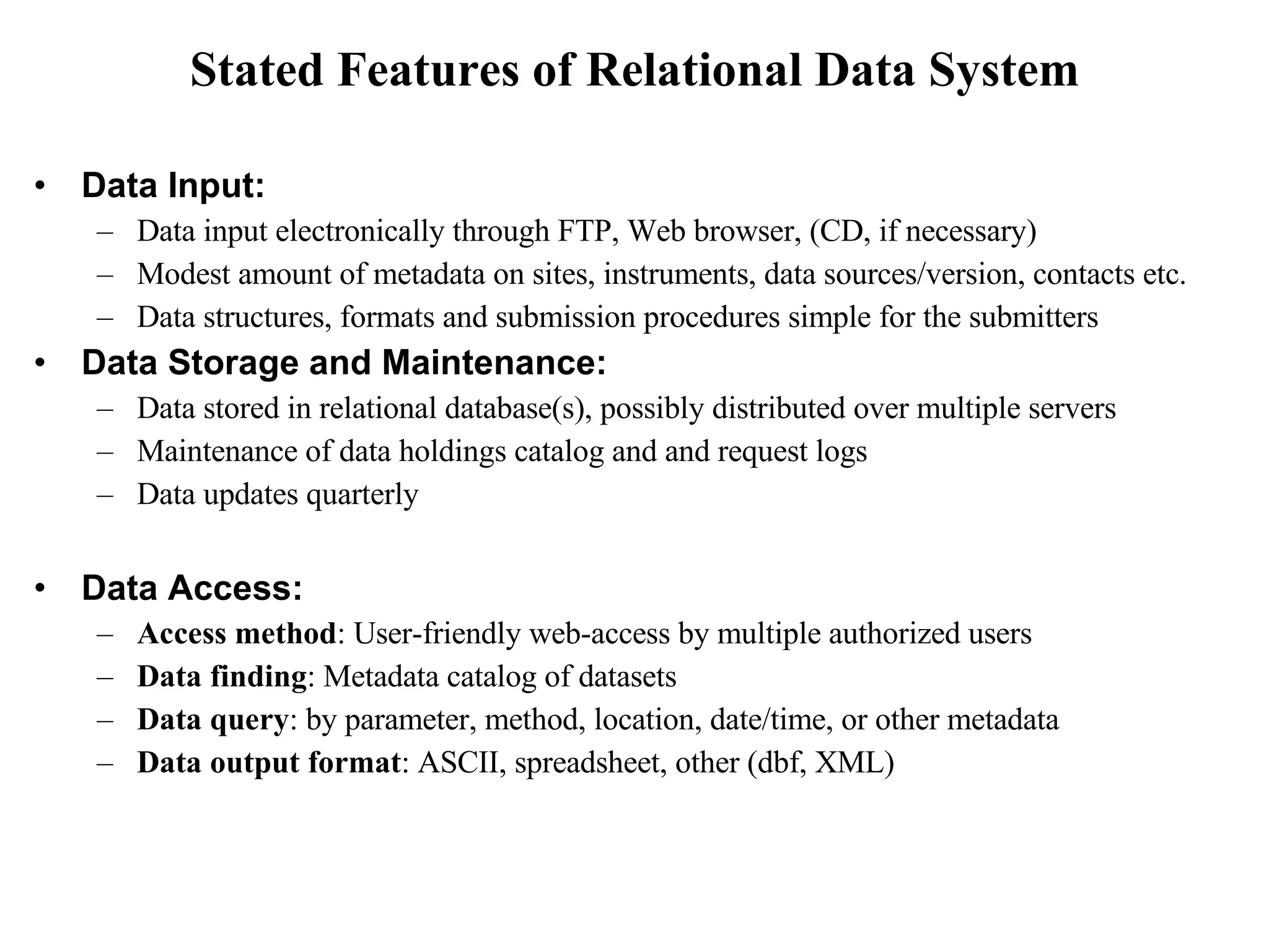 Stated Features of Relational Data System Data Input: Data input electronically through FTP, Web browser, (CD, if necessary) Modest amount of metadata on sites, instruments, data sources/version, contacts etc. Data structures, formats and submission procedures simple for the submitters Data Storage and Maintenance: Data stored in relational database(s), possibly distributed over multiple servers Maintenance of data holdings catalog and and request logs Data updates quarterly  Data Access: Access method : User-friendly web-access by multiple authorized users Data finding : Metadata catalog of datasets  Data query : by parameter, method, location, date/time, or other metadata Data output format : ASCII, spreadsheet, other (dbf, XML) 