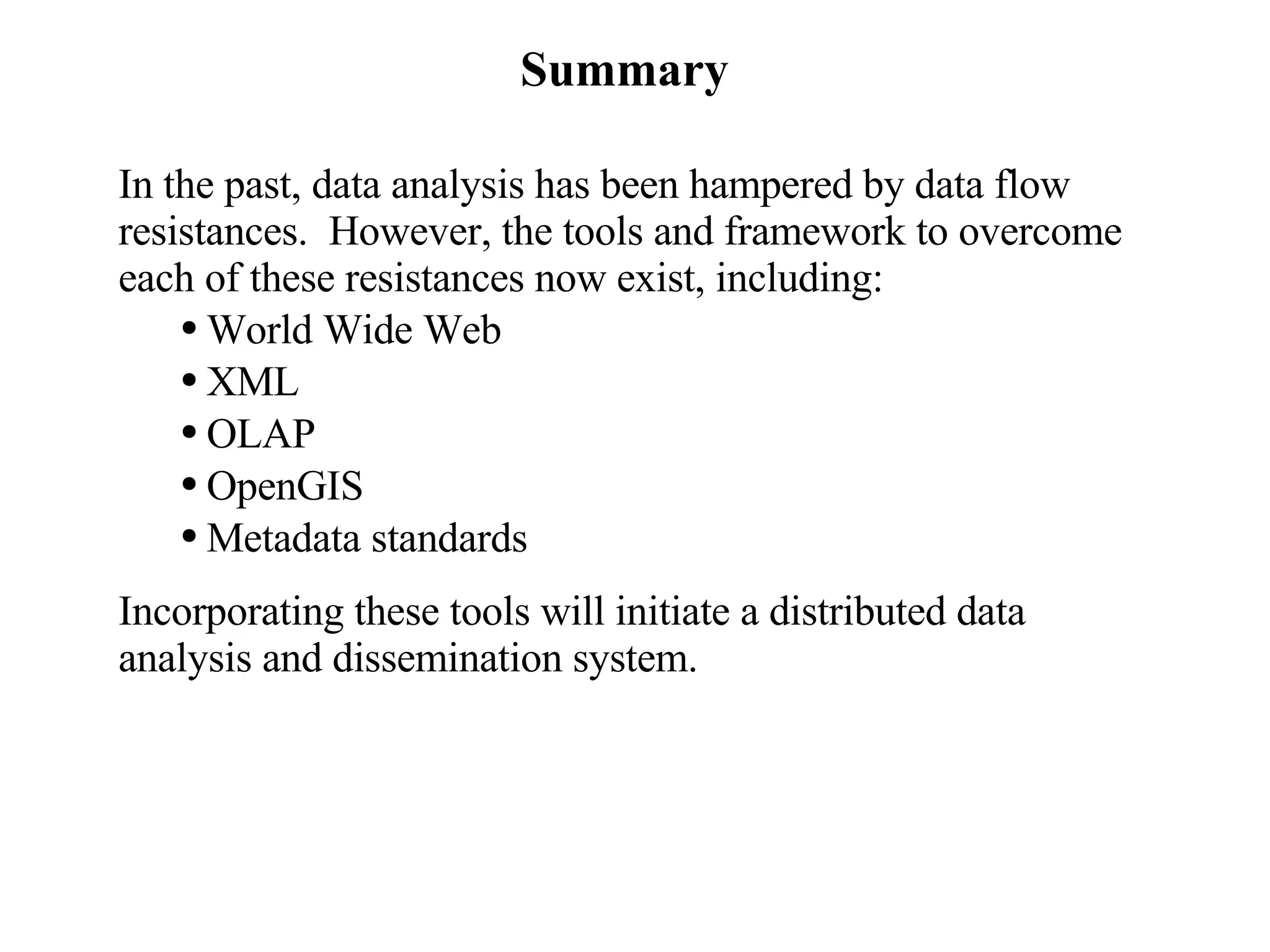 Summary In the past, data analysis has been hampered by data flow resistances.  However, the tools and framework to overcome each of these resistances now exist, including: World Wide Web XML OLAP OpenGIS Metadata standards Incorporating these tools will initiate a distributed data analysis and dissemination system. 