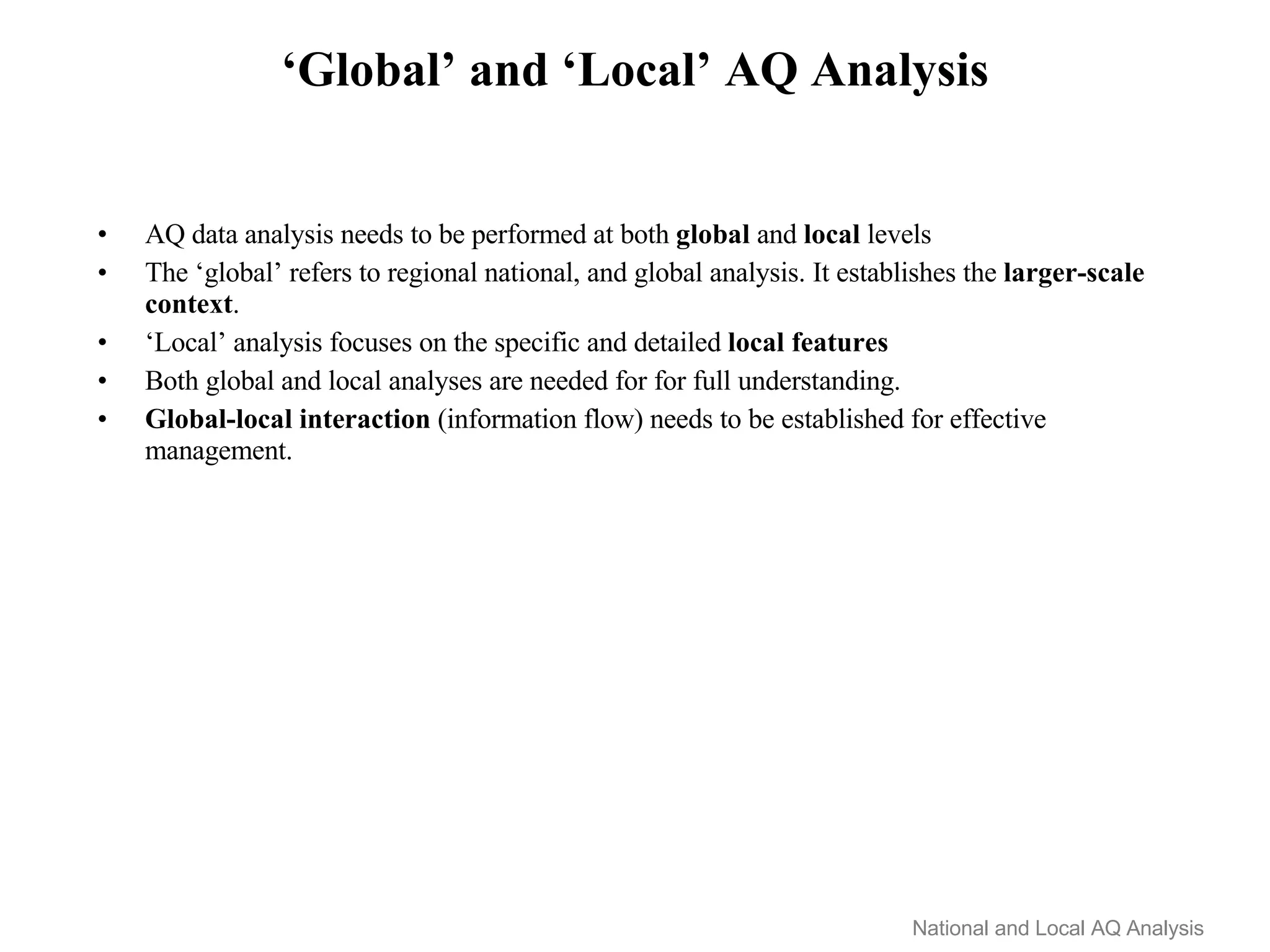 ‘Global’ and ‘Local’ AQ Analysis AQ data analysis needs to be performed at both  global  and  local  levels The ‘global’ refers to regional national, and global analysis. It establishes the  larger-scale   context .   ‘ Local’ analysis focuses on the specific and detailed  local features Both global and local analyses are needed for for full understanding.  Global-local interaction  (information flow) needs to be established for effective management. National and Local AQ Analysis 