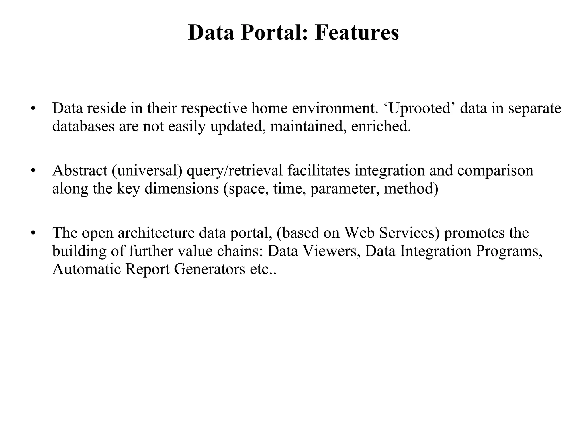 Data Portal: Features Data reside in their respective home environment. ‘Uprooted’ data in separate databases are not easily updated, maintained, enriched. Abstract (universal) query/retrieval facilitates integration and comparison along the key dimensions (space, time, parameter, method) The open architecture data portal, (based on Web Services) promotes the building of further value chains: Data Viewers, Data Integration Programs, Automatic Report Generators etc..  
