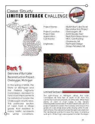 Case Study
L I M I T E D S ET B A C K C H A L L E N G E

                               Project Name:                 Mullett-Burt Lake Road
                                                             Reconstruction Project
                               Project Location:             Cheboygan, MI
                               Project Size:                 4,225 Square Feet
                               Application:                  Redi-Rock Slope Armor
                               Contractor:                   MDC Contracting
                                                             Charlevoix, MI
                               Engineers:                    Northwest Design
                                                             Group Petoskey, MI




Part 1
Overview of Burt Lake
Reconstruction Project
Cheboygan, Michigan
In the spring of 2004, the
State of Michigan and
the Federal Highway
Commission decided to          Limited Setback
fund road improvements         The right-of-way in Michigan allows the road
for a stretch of road in the   commission 66 total feet of width or 33’ from the
                               center line to private property on either side. While this is
Cheboygan county area.         plenty of room in most cases, in hilly terrains
This particular section        retaining walls are needed. In the Burt Lake Road case, the
of road had a steep            project needed to widen the roadway and reduce the
                               grade of a very steep slope while staying within the 66’
grade that resulted in
                               right-of-way. The adjacent properties were wooded and
many traffic accidents         the landowners wanted to save the trees. A retaining
in winter conditions.          wall up to 18 feet high was required to retain the slope.


                                                                                   44
 