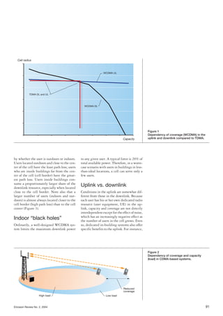Ericsson Review No. 2, 2004 91
by whether the user is outdoors or indoors.
Users located outdoors and close to the cen-
ter of the cell have the least path loss; users
who are inside buildings far from the cen-
ter of the cell (cell border) have the great-
est path loss. Users inside buildings con-
sume a proportionately larger share of the
downlink resource, especially when located
close to the cell border. Note also that a
larger number of users (indoors and out-
doors) is almost always located closer to the
cell border (high path loss) than to the cell
center (Figure 3).
Indoor “black holes”
Ordinarily, a well-designed WCDMA sys-
tem limits the maximum downlink power
to any given user. A typical limit is 20% of
total available power. Therefore, in a worst-
case scenario with users in buildings in less-
than-ideal locations, a cell can serve only a
few users.
Uplink vs. downlink
Conditions in the uplink are somewhat dif-
ferent from those in the downlink. Because
each user has his or her own dedicated radio
resource (user equipment, UE) in the up-
link, capacity and coverage are not directly
interdependent except for the effect of noise,
which has an increasingly negative effect as
the number of users in the cell grows. Even
so, dedicated in-building systems also offer
specific benefits to the uplink. For instance,
Cell radius
WCDMA UL
WCDMA DL
Capacity
TDMA DL and UL
Figure 1
Dependency of coverage (WCDMA) in the
uplink and downlink compared to TDMA.
High load Low load
Reduced
coverage
Figure 2
Dependency of coverage and capacity
(load) in CDMA-based systems.
 