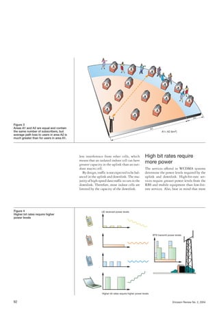 less interference from other cells, which
means that an isolated indoor cell can have
greater capacity in the uplink than an out-
door macro cell.
Bydesign,trafficisnotexpectedtobebal-
anced in the uplink and downlink. The ma-
jority of high-speed data traffic occurs in the
downlink. Therefore, most indoor cells are
limited by the capacity of the downlink.
High bit rates require
more power
The services offered in WCDMA systems
determine the power levels required by the
uplink and downlink. High-bit-rate ser-
vices require greater power levels from the
RBS and mobile equipment than low-bit-
rate services. Also, bear in mind that most
92 Ericsson Review No. 2, 2004
Figure 3
Areas A1 and A2 are equal and contain
the same number of subscribers, but
average path loss to users in area A2 is
much greater than for users in area A1.
BTS transmit power levels
Higher bit rates require higher power levels
UE received power levelsFigure 4
Higher bit rates require higher
power levels
A1= A2 (km2)
A1
A2
 