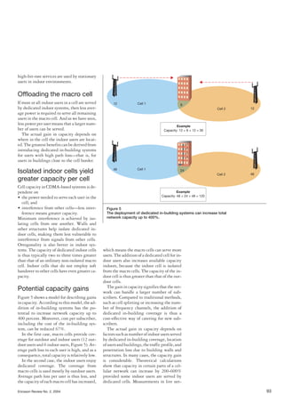 Ericsson Review No. 2, 2004 93
high-bit-rate services are used by stationary
users in indoor environments.
Offloading the macro cell
If most or all indoor users in a cell are served
by dedicated indoor systems, then less aver-
age power is required to serve all remaining
users in the macro cell. And as we have seen,
less power per user means that a larger num-
ber of users can be served.
The actual gain in capacity depends on
where in the cell the indoor users are locat-
ed.Thegreatestbenefitscanbederivedfrom
introducing dedicated in-building systems
for users with high path loss—that is, for
users in buildings close to the cell border.
Isolated indoor cells yield
greater capacity per cell
Cell capacity in CDMA-based systems is de-
pendent on
• the power needed to serve each user in the
cell; and
• interference from other cells—less inter-
ference means greater capacity.
Minimum interference is achieved by iso-
lating cells from one another. Walls and
other structures help isolate dedicated in-
door cells, making them less vulnerable to
interference from signals from other cells.
Ortogonality is also better in indoor sys-
tems. The capacity of dedicated indoor cells
is thus typically two to three times greater
than that of an ordinary non-isolated macro
cell. Indoor cells that do not employ soft
handover to other cells have even greater ca-
pacity.
Potential capacity gains
Figure 5 shows a model for describing gains
incapacity.Accordingtothismodel,thead-
dition of in-building systems has the po-
tential to increase network capacity up to
400 percent. Moreover, cost per subscriber,
including the cost of the in-building sys-
tem, can be reduced 67%.
In the first case, macro cells provide cov-
erage for outdoor and indoor users (12 out-
door users and 6 indoor users, Figure 5). Av-
erage path loss to each user is high, and as a
consequence, total capacity is relatively low.
In the second case, the indoor users enjoy
dedicated coverage. The coverage from
macro cells is used mostly by outdoor users.
Average path loss per user is thus less, and
the capacity of each macro cell has increased,
which means the macro cells can serve more
users. The addition of a dedicated cell for in-
door users also increases available capacity
indoors, because the indoor cell is isolated
from the macro cells. The capacity of the in-
door cell is thus greater than that of the out-
door cells.
Thegainincapacitysignifiesthatthenet-
work can handle a larger number of sub-
scribers. Compared to traditional methods,
such as cell splitting or increasing the num-
ber of frequency channels, the addition of
dedicated in-building coverage is thus a
cost-effective way of catering for new sub-
scribers.
The actual gain in capacity depends on
factorssuchasnumberofindoorusersserved
by dedicated in-building coverage, location
ofusersandbuildings,thetrafficprofile,and
penetration loss due to building walls and
structures. In many cases, the capacity gain
is considerable. Theoretical calculations
show that capacity in certain parts of a cel-
lular network can increase by 200-600%
provided some indoor users are served by
dedicated cells. Measurements in live net-
Cell 112 6
12
Example
Capacity: 12 + 6 + 12 = 30
Cell 2
Figure 5
The deployment of dedicated in-building systems can increase total
network capacity up to 400%.
Cell 148 24
48
Example
Capacity: 48 + 24 + 48 = 120
Cell 2
 