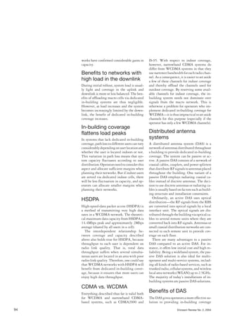works have confirmed considerable gains in
capacity.
Benefits to networks with
high load in the downlink
During initial rollout, system load is usual-
ly light and coverage in the uplink and
downlink is more or less balanced. The ben-
efits of offloading macro cells via dedicated
in-building systems are thus negligible.
However, as load increases and the system
becomes increasingly limited by the down-
link, the benefit of dedicated in-building
coverage increases.
In-building coverage
flattens load peaks
In systems that lack dedicated in-building
coverage,pathlosstodifferentuserscanvary
considerablydependingonuserlocationand
whether the user is located indoors or not.
This variation in path loss means that sys-
tem capacity fluctuates according to user
distribution.Operatorsneedtoconsiderthis
aspect and allocate sufficient margins when
planning their networks. But if indoor users
are served via dedicated indoor cells, there
will be less fluctuation in capacity, and op-
erators can allocate smaller margins when
planning their networks.
HSDPA
High-speed-data packet access (HSDPA) is
a method of transmitting very high data
rates in a WCDMA network. The theoreti-
cal maximum data capacity from HSDPA is
14.4Mbps peak and approximately 2Mbps
average (shared by all users in a cell).
The interdependent relationship be-
tween coverage and capacity described
above also holds true for HSDPA, because
throughput to each user is dependent on
radio link quality. That is, total data
throughput suffers when several simulta-
neous users are located in an area with poor
radio-link quality. Therefore, one could say
that WCDMA networks with HSDPA will
benefit from dedicated in-building cover-
age, because it ensures that more users can
enjoy high data throughput.
CDMA vs. WCDMA
Everything described thus far is valid both
for WCDMA and narrowband CDMA-
based systems, such as CDMA2000 and
IS-95. With respect to indoor coverage,
however, narrowband CDMA systems do
differ from WCDMA systems in that they
usenarrowerbandwidthforeachradiochan-
nel. As a consequence, it is easier to set aside
a few of these channels for indoor coverage
and thereby offload the channels used for
outdoor coverage. By reserving some avail-
able channels for indoor coverage, the in-
building system needs not dominate over
signals from the macro network. This is
otherwise a problem for operators who im-
plement dedicated in-building coverage for
WCDMA—itisthusimpracticaltosetaside
channels for this purpose (especially if the
operator has only a few WCDMA channels).
Distributed antenna
systems
A distributed antenna system (DAS) is a
networkofantennasdistributedthroughout
a building to provide dedicated in-building
coverage. The system can be passive or ac-
tive. A passive DAS consists of a network of
coaxial cables, couplers, and power splitters
thatdistributeRFsignalstoantennasplaced
throughout the building. One variant of a
passive DAS employs radiating coaxial ca-
bles instead of discrete antennas. The deci-
sion to use discrete antennas or radiating ca-
bles is usually based on factors such as build-
ing structure and installation constraints.
Ordinarily, an active DAS uses optical
distribution—the RF signals from the RBS
are converted into optical signals by a local
interface unit. The optical signals are dis-
tributedthroughthebuildingviaopticalca-
bles to several remote units where they are
converted back into RF signals. Antennas or
small coaxial distribution networks are con-
nected to each remote unit to provide cov-
erage on each floor.
There are many advantages to a passive
DAS compared to an active DAS. For in-
stance, it offers low initial cost and high re-
liability. Being a wideband system, the pas-
sive DAS solution is also ideal for multi-
operator and multi-service systems, includ-
ing all kinds of radio-based services, such as
trunked radio, cellular systems, and wireless
local area networks (WLAN) up to 2.5GHz.
The majority of today’s installations of in-
building systems are passive DAS solutions.
Benefits of DAS
The DAS gives operators a more effective so-
lution to providing in-building coverage
94 Ericsson Review No. 2, 2004
 