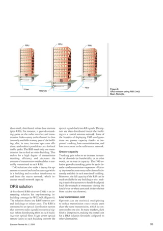 Ericsson Review No. 2, 2004 95
than small, distributed indoor base stations
(pico RBS). For instance, it provides trunk-
ing gains on the radio interface and trans-
mission links—every radio channel is thus
instantly available in every part of the build-
ing; this, in turn, increases spectrum effi-
ciencyandmakesitpossibletocaterforlocal
traffic peaks. The RBS needs only one trans-
mission line to feed an entire building. This
makes for a high degree of transmission
trunking efficiency and decreases the
amountoftransmissionoverheadthatisnor-
mally transmitted to each RBS.
DAS solutions also make it is easy for op-
eratorstocontrolandconfinecoveragewith-
in a building and to reduce interference to
and from the macro network, which in-
creases overall network capacity.
DRS solution
A distributed RBS solution (DRS) is an in-
teresting solution for implementing in-
building coverage for WCDMA (Figure 6).
The solution shares one RBS between sev-
eral buildings or indoor areas. The RBS is
connected to an optical distribution system
that converts radio signals into optical sig-
nals before distributing them to each build-
ing over optical fiber. High-power optical
remote units in each building convert the
opticalsignalsbackintoRFsignals.Thesig-
nals are then distributed inside the build-
ing via a coaxial antenna network. Some of
the benefits of deploying DRS configura-
tions are greater capacity thanks to im-
proved trunking, low transmission cost, and
low investment in the radio access network.
Greater capacity
Trunking gain refers to an increase in num-
ber of channels (or bandwidth), or in other
words, an increase in capacity. The DRS so-
lution provides trunking gains for radio in-
terfaceandtransmission—spectrumefficien-
cyimprovesbecauseeveryradiochannelisin-
stantly available in each associated building.
Moreover, the full capacity of the RBS can be
made available for any building or site, mak-
ing it easier for operators to handle local peak
loads (for example at restaurants during the
lunch hour or when users seek indoor shelter
from sudden rain showers).
Low transmission cost
Operators can use statistical multiplexing
to reduce transmission costs—many users
share the same transmission, which is con-
centrated to one site. In many markets, dark
fiber is inexpensive, making the overall cost
for a DRS solution favorable compared to
other alternatives.
RRU
Fiber
Fiber
RBS/MU
RRU
RRU
Figure 6
DRS solution using RBS 3402
Main-Remote.
 