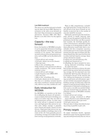 Low RAN investment
The macro site and the dedicated in-build-
ing site share the macro RBS. Operator in-
vestments in the radio access network are
thus lower than investments in comparable
alternatives. Ericsson’s RBS 3402 Main-
Remote is an ideal choice for this applica-
tion.
Capacity—the way
forward
Given the benefits to WCDMA networks,
it can be argued that dedicated in-building
coverage should be introduced early in the
evolution of 3G systems. The traditional
networkevolutionofsecond-generationsys-
tems, such as GSM, can be described as fol-
lows:
1.Initial roll-out and coverage.
2.Cell split, shorter site-to-site distance.
3.New spectrum.
4.Micro cells, in-building cells.
Today, however, early measures are taken to
combat interference. The current network
evolution is thus:
1.Initial roll-out and coverage.
2.Tight frequency reuse (MRP, FLP).
3.New spectrum.
4.Micro cells, in-building cells.
5.Cell split, shorter site-to-site distance.
The idea is to introduce network features
that reduce interference instead of splitting
cells, which at very least, doubles site costs.
Early introduction for
WCDMA
For WCDMA—to capitalize on the bene-
fits of offloading the macro cell network—
it pays to deploy dedicated in-building cov-
erage at an earlier stage than was done in
second-generation systems. In most cases,
the initial roll-out is planned to provide
voice and high-speed data services to out-
door users. Indoor coverage is generally
quite limited and mostly consists of voice
services. High-speed data services are usu-
ally only available in buildings close to the
center of the cell. Users generally perceive
in-building coverage to be weaker than that
from existing second-generation networks.
Plans to offer comprehensive, in-build-
ing, high-speed data coverage from the ini-
tial roll-out of the macro network are not
feasible or practical due to the number of
sites that would be necessary.
Ordinarily, operators plan the initial net-
work roll-out to handle relatively light
loads, because this approach yields the most
performance for the least cost. But as system
load increases, the downlink quickly be-
comes a limiting factor, and breaks or holes
in coverage occur during peaks in traffic. In
dense urban areas, in particular, there is con-
siderable risk that a temporary concentra-
tionofindoorusersinoneormorecellscould
severelylimitthecapacityofthosecells.Op-
erators should thus take some kind of action
to reduce load and improve coverage. Some
of their alternatives include
• adding new sites and splitting cells;
• adding new frequencies; or
• offloading the macro network by intro-
ducing dedicated in-building coverage
for indoor hot-spots.
Each of these alternatives achieves the same
goal of reducing system load and maintain-
ing coverage, but the associated costs vary
considerably.Splittingcellsisthemostcost-
ly alternative because of the need for new
sites. Adding new frequencies, or introduc-
ing a second carrier, provides greater capac-
ity, but still does not guarantee adequate in-
building coverage. In urban areas, where the
majorityofusersarelocatedindoors,theim-
plementation of dedicated in-building sys-
tems can be a cost-effective method of deal-
ing with increased load. In summary, the
preferred evolution of WCDMA networks
is as follows:
1.Initial roll-out and coverage.
2.Indoor coverage introduced to offload
macro cells and to cover indoor hot-spots.
3.Additional carriers (new spectrum).
4.Cell split, micro-cells.
The main idea is to keep costs down by wait-
ing as long as possible to split cells.
Primary targets
To realize maximum benefit, operators
should first target heavily populated build-
ings and underground areas that are close to
96 Ericsson Review No. 2, 2004
 