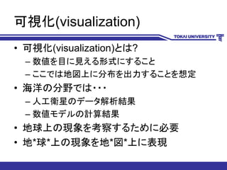 可視化(visualization)
• 可視化(visualization)とは?
– 数値を目に見える形式にすること
– ここでは地図上に分布を出力することを想定
• 海洋の分野では・・・
– 人工衛星のデータ解析結果
– 数値モデルの計算結果
• 地球上の現象を考察するために必要
• 地*球*上の現象を地*図*上に表現
 