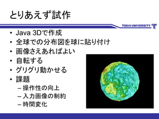 とりあえず試作
• Java 3Dで作成
• 全球での分布図を球に貼り付け
• 画像さえあればよい
• 自転する
• グリグリ動かせる
• 課題
– 操作性の向上
– 入力画像の制約
– 時間変化
 