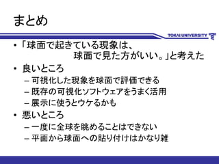 まとめ
• 「球面で起きている現象は、
球面で見た方がいい。」と考えた
• 良いところ
– 可視化した現象を球面で評価できる
– 既存の可視化ソフトウェアをうまく活用
– 展示に使うとウケるかも
• 悪いところ
– 一度に全球を眺めることはできない
– 平面から球面への貼り付けはかなり雑
 