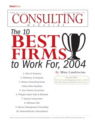 CoverStory
Volume Six: Issue Five

November/December 2004

CONSULTING
M

A

G

A

Z

I

N

E

The 10

BEST

FIRMS
to Work For, 2004
1. Bain & Company

By Mina Landriscina

2. McKinsey & Company

On the Web

3. Boston Consulting Group

Visit www.consultingmag.com for a list of
the firms that participated in the survey.

4.Booz Allen Hamilton
5. Kurt Salmon Associates
6. Pittiglio Rabin Todd & McGrath
7. Sapient Corporation
8. Milliman USA
9. Mercer Management Consulting
10. DiamondCluster International
Eprint of excerpt posted with permission from Consulting Magazine, © November/December 2004 Kennedy Information, Inc.

 