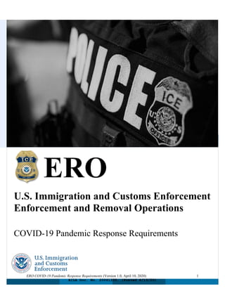 ERO COVID-19 Pandemic Response Requirements (Version 1.0, April 10, 2020) 1
ERO
U.S. Immigration and Customs Enforcement
Enforcement and Removal Operations
COVID-19 Pandemic Response Requirements
AILA Doc. No. 20041335. (Posted 4/13/20)
 