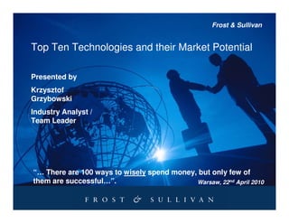 Frost & Sullivan


Top Ten Technologies and their Market Potential

Presented by
Krzysztof
Grzybowski
Industry Analyst /
Team Leader




“… There are 100 ways to wisely spend money, but only few of
them are successful…”.                      Warsaw, 22nd April 2010
 