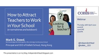 @IndependentHead
@Kellett__CEO
How toAttract
Teachers toWork
inYourSchool
(innormaltimesandlockdown!)
Mark S. Steed,
MA (Cambridge) MA (Nottingham), MSc (Ashridge-Hult BusinessSchool)
Principal and CEO of Kellett School, Hong Kong
Webinar
Thursday 16th April 2020
1000UK
1300UAE
1700HK
This presentation is on my blog: IndependentHead.blogspot.com
 