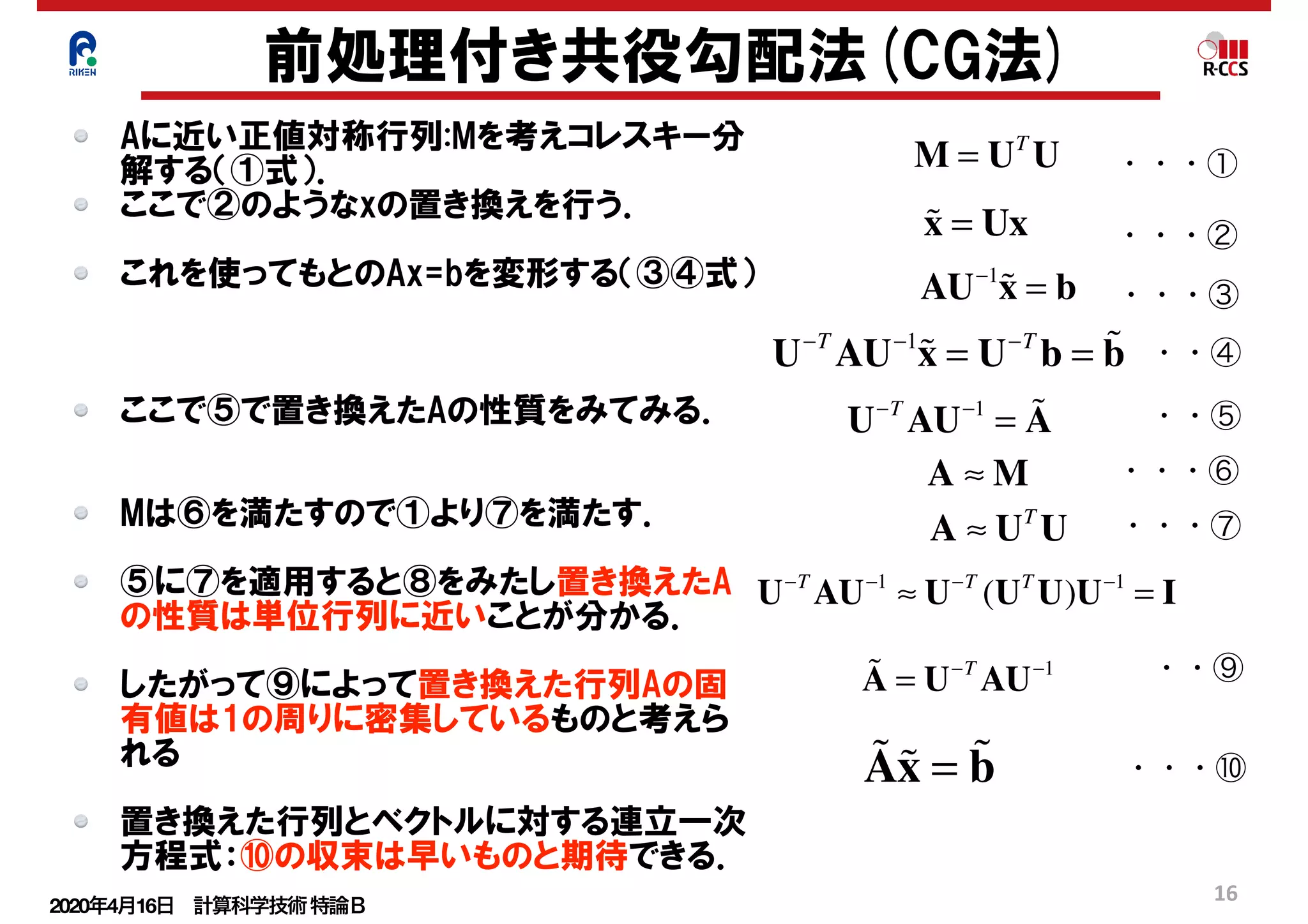 2020年4月16日 計算科学技術特論Ｂ 
16
M = UT
U
!x = Ux
AU−1
!x = b
U−T
AU−1
!x = U−T
b = !b
U−T
AU−1
= !A
A ≈ M
A ≈ UT
U
U−T
AU−1
≈ U−T
(UT
U)U−1
= I
!A = U−T
AU−1
!A!x = !b
前処理付き共役勾配法(CG法)
Aに近い正値対称行列:Mを考えコレスキー分
解する（①式）．
ここで②のようなxの置き換えを行う．
これを使ってもとのAx=bを変形する（③④式）
ここで⑤で置き換えたAの性質をみてみる．
Mは⑥を満たすので①より⑦を満たす．
⑤に⑦を適用すると⑧をみたし置き換えたA
の性質は単位行列に近いことが分かる．
したがって⑨によって置き換えた行列Aの固
有値は1の周りに密集しているものと考えら
れる
置き換えた行列とベクトルに対する連立一次
方程式：⑩の収束は早いものと期待できる．
・・・①
・・・②
・・・③
・・④
・・⑤
・・・⑥
・・・⑦
・・⑨
・・・⑩
 