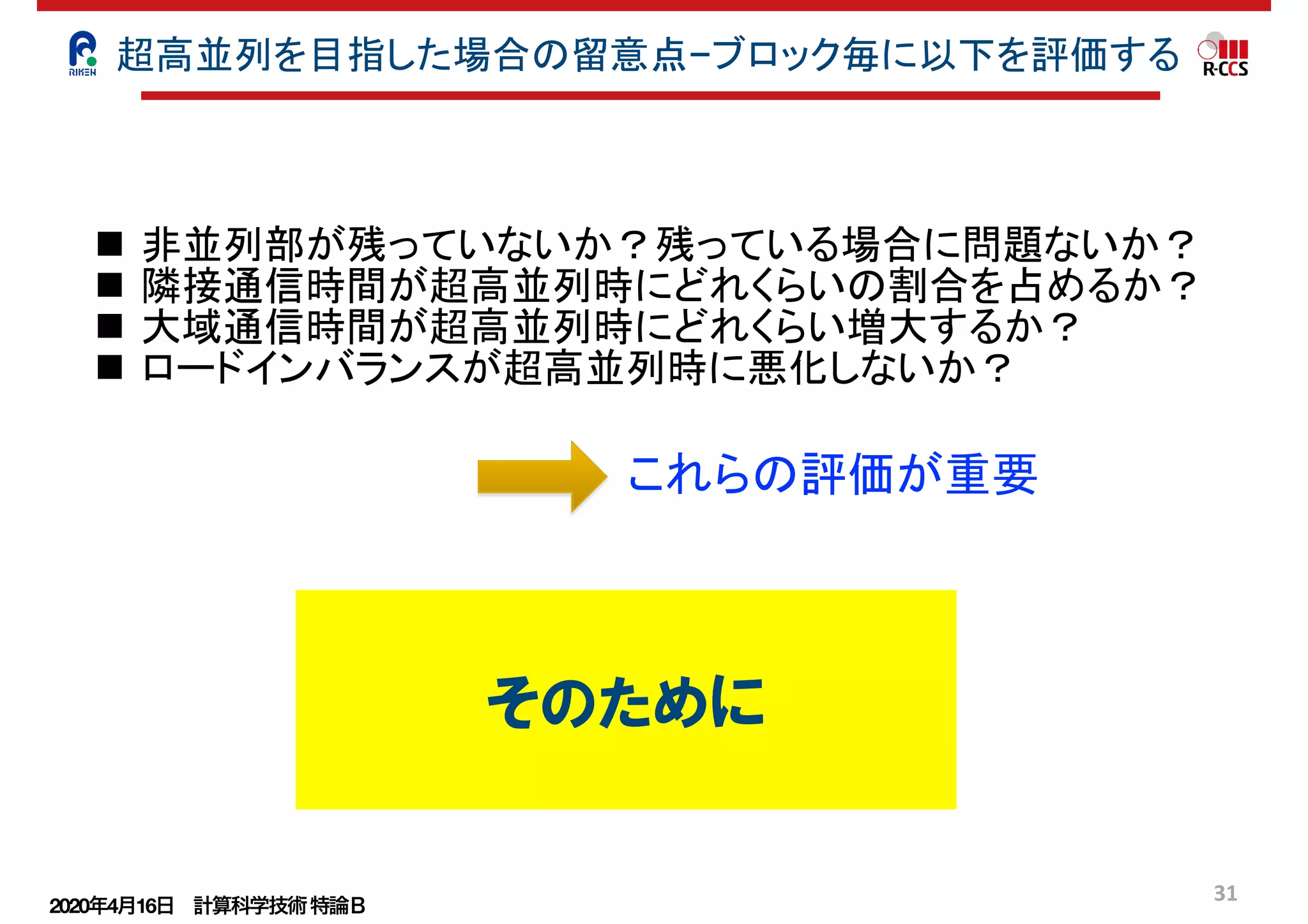 2020年4月16日 計算科学技術特論Ｂ 
31
n 非並列部が残っていないか？残っている場合に問題ないか？
n 隣接通信時間が超高並列時にどれくらいの割合を占めるか？
n 大域通信時間が超高並列時にどれくらい増大するか？
n ロードインバランスが超高並列時に悪化しないか？
これらの評価が重要
超高並列を目指した場合の留意点−ブロック毎に以下を評価する
そのために
 