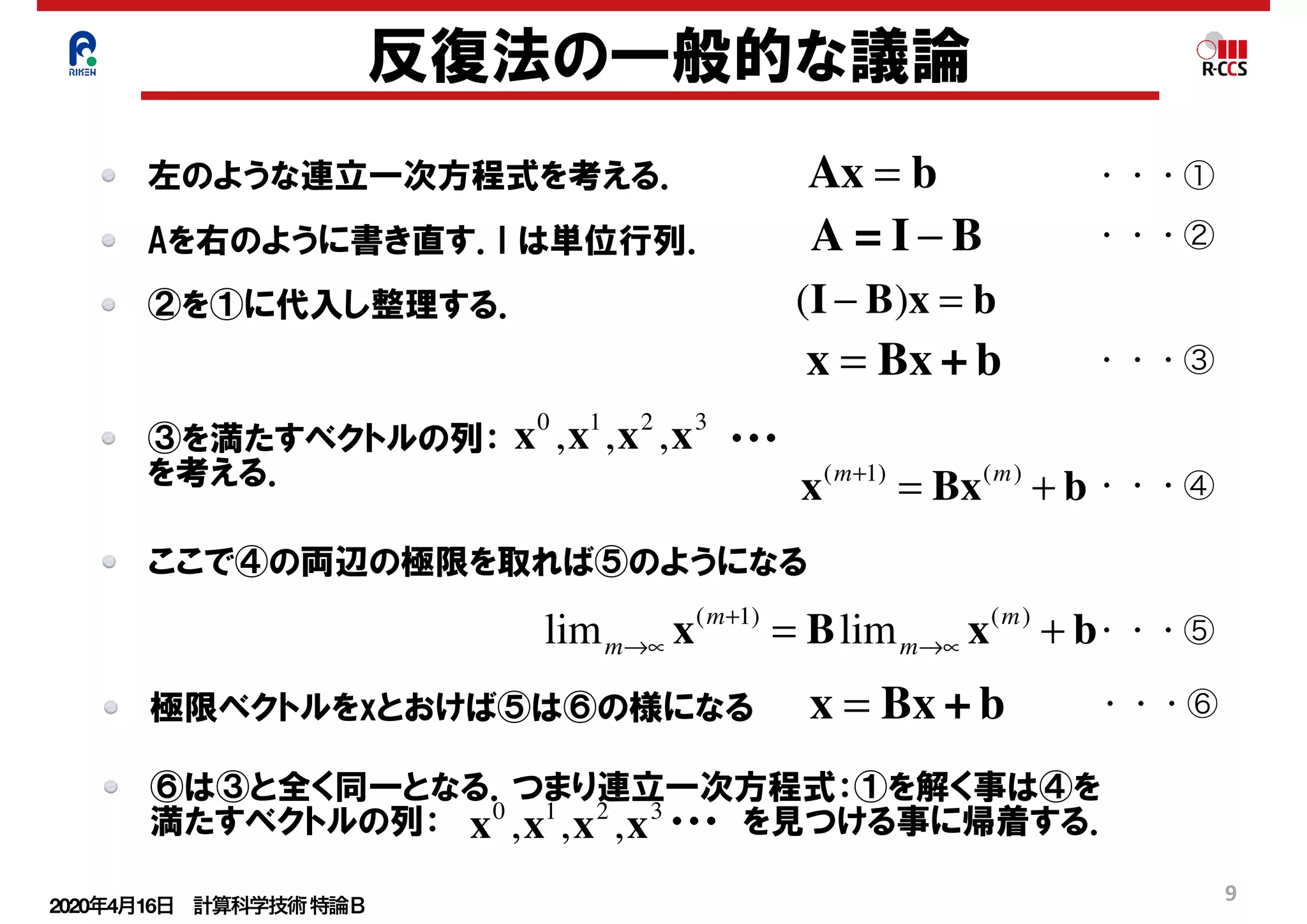 2020年4月16日 計算科学技術特論Ｂ 
9
反復法の一般的な議論
左のような連立一次方程式を考える． Ax = b
A = I − B
(I − B)x = b
x = Bx + b
x0
,x1
,x2
,x3
x(m+1)
= Bx(m)
+ b
limm→∝ x(m+1)
= Blimm→∝ x(m)
+ b
・・・①
Aを右のように書き直す．I は単位行列． ・・・②
②を①に代入し整理する．
・・・③
③を満たすベクトルの列：　　　　　　　　　　・・・
を考える． ・・・④
ここで④の両辺の極限を取れば⑤のようになる
・・・⑤
極限ベクトルをxとおけば⑤は⑥の様になる x = Bx + b ・・・⑥
⑥は③と全く同一となる．つまり連立一次方程式：①を解く事は④を
満たすベクトルの列：　　　　　　　　　　・・・　を見つける事に帰着する．x0
,x1
,x2
,x3
 