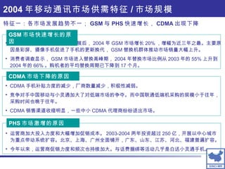 2004 年移动通讯市场供需特征 / 市场规模 经过 2002 、 2003 两年平稳发展后， 2004 年 GSM 市场增长 20% ，增幅为近三年之最。主要原因是彩屏、摄像手机促进了手机的更新换代， GSM 替换机群体推动市场销量大幅上升。 消费者调查显示， GSM 市场进入替换高峰期， 2004 年替换市场比例从 2003 年的 55% 上升到 2004 年的 66% 。购机者的平均替换周期已下降到 17 个月。 GSM 市场快速增长的原因 CDMA 手机补贴力度的减少，厂商数量减少，积极性减弱。 竞争对手中国移动与小灵通加大了对低端市场的争夺。而中国联通低端机采购的规模小于往年，采购时间也晚于往年。 CDMA 销售渠道收缩明显，一些中小 CDMA 代理商纷纷退出市场。 CDMA 市场下降的原因 运营商加大投入力度和大幅增加促销成本。 2003-2004 两年投资超过 250 亿，开展以中心城市为重点带动系统扩容。北京、上海、广州全面铺开，广东、山东、江苏、河北、福建普遍扩容。 今年以来，运营商促销力度和频次也持续加大。与话费捆绑等活动几乎是白送小灵通手机。 PHS 市场激增的原因 特征一：各市场发展趋势不一； GSM 与 PHS 快速增长， CDMA 出现下降 