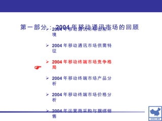 第一部分： 2004 年移动通讯市场的回顾 2004 年移动通讯市场宏观环境 2004 年移动通讯市场供需特征 2004 年移动终端市场竞争格局 2004 年移动终端市场产品分析 2004 年移动终端市场价格分析 2004 年运营商采购与捆绑销售  