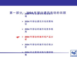 第一部分： 2004 年移动通讯市场的回顾 2004 年移动通讯市场宏观环境 2004 年移动通讯市场供需特征 2004 年移动终端市场竞争格局 2004 年移动终端市场产品分析 2004 年移动终端市场价格分析 2004 年运营商采购与捆绑销售  