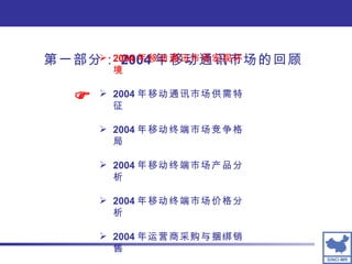 第一部分： 2004 年移动通讯市场的回顾 2004 年移动通讯市场宏观环境 2004 年移动通讯市场供需特征 2004 年移动终端市场竞争格局 2004 年移动终端市场产品分析 2004 年移动终端市场价格分析 2004 年运营商采购与捆绑销售  