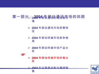 第一部分： 2004 年移动通讯市场的回顾 2004 年移动通讯市场宏观环境 2004 年移动通讯市场供需特征 2004 年移动终端市场竞争格局 2004 年移动终端市场产品分析 2004 年移动终端市场价格分析 2004 年运营商采购与捆绑销售  