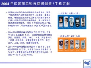 “ 全球通”  5 款“心机” “ 动感地带” 5 款”心机 运营商定制手机是由中国移动去年底发起，联合了移动通信产业链各相关环节，制造商、渠道经销商、增值服务开发商各方携手共同面向最终用户推出丰富多彩的移动增值服务，是一种全新的移动通信商务模式。 2004 个中国移动推出了”心机“定制手机，中国联通推出了“世界风”定制手机。 2004 年中国移动“心机”定制了近 80 万部，占全年 GSM 总销量的  1.4% ，主要参加的品牌有摩托罗拉、诺基亚、索爱、 NEC 、三星、阿尔卡特六个品牌 10 款机型。主要销售省份是江苏、浙江、北京、上海、河南、福建和安徽等。 2004 年中国联通“世界风”定制了 38 万部，全年能实际销售 20 万部，占全年 CDMA 总销量的  2 % 左右，主要参加的品牌有摩托罗拉的 A860 、三星的 W109 和 LG 的 W800 。 2004 年运营商采购与捆绑销售 / 手机定制 