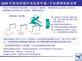 2005 年移动终端市场宏观环境 / 手机牌照制度改革 手机生产核准制取代审批制度，行业准入门槛降低，意味着更多企业将进入手机行业，受影响最大的将是目前三线品牌，需要积极应对。 配合运营商的业务推广，积极参与运营商定制，共同开拓新的用户市场与业务机会。 加强市场细分，精准定位，开发特色产品。 加强产业链合作，特别是与内容开发提供商的合作。 三线品牌需要采取以下的措施，以应对更加激烈的竞争环境 国家发改委在 2004 年 9 月 15 日颁布的《企业投资项目核准暂行办法》 ( 即 19 号令 ) 中指出，手机牌照制度从“审批”改为“核准”，而负责“核准”的机构是国家发改委高科技司。 加剧供大于求的矛盾。截至 2004 年底，国内手机产能已达到 3 亿部。实际产量为 2 亿。 促进兼并淘汰出局的步伐。 持续的价格战和微利亏损的局面。 三线品牌生存环境将进一步恶化。  受一二线品牌和新进入者双面夹击。 影响 自主研发能力 手机售后保障能力 新进厂商 核准制的三道门槛 综合实力 资本金，现金流，管理能力 