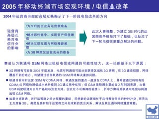 2005 年移动终端市场宏观环境 / 电信业改革 2004 年运营商内部的高层互换揭示了下一阶段电信改革的方向 运营商高层互换对电信行业的影响 为今后的全业务运营做准备  解决恶性竞争，实现资产保值增值  解决互联互通与网络漫游难题 为 3G 牌照发放做充分的准备 此次人事调整，为建立 3G 时代的运营商竞争格局打下了基础，也反应了下一轮电信改革重点解决的问题。 3G 牌照有可能在 2005 年底发放，电信与网通很可能分别获得区域性 3G 牌照，在 3G 建设初期，网络覆盖不到的地方，有望通过租借联通的 GSM 网络解决漫游问题。 联通目前同时运营 GSM 与 CDMA 网络，联通发展的重点一直放在 CDMA 上，并希望通过将现有的 CDMA1X 网络快速低成本地升级到 3G 建立竞争优势；但 GSM 是联通主要的收入与利润来源，出售 GSM 将使联通失去用户基础与资金支持。因此在不可兼得的前提下，折中方案将是联通向电信与网通出租 GSM 网络。 如果分拆联通，进行运营商之间大规模的重组，将使新的运营商忙于应付整合带来的种种冲突 , 而无法全力准备 3G 。高层互换有助于运营商之间形成新的竞合关系，解决互联互通与网络漫游难题。 赛诺认为联通将 GSM 网络出租给电信或网通的可能性较大。这一论断基于以下原因： 