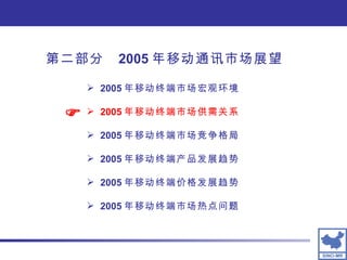 2005 年移动终端市场宏观环境 2005 年移动终端市场供需关系 2005 年移动终端市场竞争格局 2005 年移动终端产品发展趋势 2005 年移动终端价格发展趋势 2005 年移动终端市场热点问题  第二部分  2005 年移动通讯市场展望 
