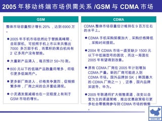 GSM CDMA 手机采购规模加大，采购价格降低，采购时间提前。 2004 年 CDMA 市场一直受缺少 1500 元以下中低端型号的困扰，而这一局面在 2005 年有望得到改善。 原有 CDMA 厂商在 2005 年计划增加 CDMA 产量。新的厂商可能进入到 CDMA 市场。国外品牌如 SK （韩国最大的 CDMA 厂商之一），泛泰，国内品牌如波导、华为。 2005 年联通将扩大销售渠道，改变以自营为主的渠道策略，推出优惠政策吸引更多社会零售商参与到 CDMA 市场的销售。 CDMA 整体市场容量估计维持在 9 百万左右的水平上。 2005 年手机市场依然处于替换高峰期，自彩屏机、可拍照手机上市以来共售出 7000  多万部手机，而累积的黑白机尚有 2  亿多用户没有替换。 大量新产品涌入，每月预计 50~70 款。 800 元以下的低端产品数量将增多，将吸引更多低端用户。 更多新厂商进入，价格竞争激烈，促销频繁多样，厂商之间的合并重组涌现。 小灵通发展减缓也在一定程度上有利于 GSM 市场的增长。 整体市场容量预计增长 20% ，达到 6900 万。 2005 年移动终端市场供需关系 /GSM 与 CDMA 市场 CDMA GSM 